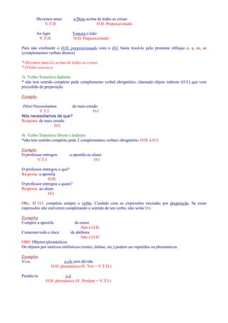 Devemos amar a Deus acima de todas as coisas 
V.T.D. O.D. Preposicionado 
Ao tigre Venceu o leão 
V.T.D. O.D. Preposicionado 
Para não confundir o O.D. preposicionado com o O.I. basta trocá-lo pelo pronome oblíquo o, a, os, as 
(complementos verbais diretos) 
* Devemos amá-Lo acima de todas as coisas 
* O leão venceu-o. 
3) Verbo Transitivo Indireto 
* não tem sentido completo pede complemento verbal obrigatório, chamado objeto indireto (O.I.) que vem 
precedido de preposição. 
Exemplo. 
(Nós) Necessitamos de mais estudo 
V.T.I O.I 
Nós necessitamos de que? 
Resposta: de mais estudo 
O.I. 
4) Verbo Transitivo Direto e Indireto 
*não tem sentido completo pede 2 complementos verbais obrigatório: O.D. e O.I. 
Exemplo 
O professor entregou .a apostila ao aluno 
V.T.I O.I 
O professor entregou o que? 
Resposta: a apostila 
O.D. 
O professor entregou a quem? 
Resposta: ao aluno 
O.I. 
Obs.: O O.I. completa sempre o verbo. Cuidado com as expressões iniciadas por preposição. Se essas 
expressões não estiverem completando o sentido de um verbo, não serão O.I. 
Exemplos 
Comprei a apostila do curso 
Não é O.D. 
Comeram todo o doce de abóbora 
Não é O.D. 
OBS: Objetos pleonásticos 
Os objetos por motivos estilísticos (realce, ênfase, etc,) podem ser repetidos ou pleonásticos. 
Exemplos 
Vi-o, a ele sem dúvida 
O.D. pleonástico (V. Ver = V.T.D.) 
Perdôo-te a ti 
O.D. pleonástico (V. Perdoar = V.T.I.) 
 