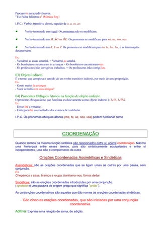 Procurei-o para pedir favores. 
Tio Palha felicitou-a (Marcos Rey) 
I.P.C.: Verbos transitivo direto, seguido de o, a, os, as: 
· Verbo terminado em vogal: Os pronomes não se modificam. 
· Verbo terminado em M, ÃO ou ÕE: Os pronomes se modificam para no, na, nos, nas. 
· Verbo terminado em R, S ou Z: Os pronomes se modificam para lo, la, los, las, e as terminações 
desaparecem. 
Ex. 
- Venderei as casas amanhã. = Venderei-as amahã. 
- Os bombeiros encontraram as crianças = Os bombeiros encontraram-nas. 
- Os professores irão corrigir os trabalhos. = Os professores irão corrigi-los. 
03) Objeto Indireto 
É o termo que completa o sentido de um verbo transitivo indireto, por meio de uma preposição. 
Ex. 
- Gosto muito de crianças 
- Você acredita em seus amigos? 
04) Pronomes Oblíquos Átonos na função de objeto indireto. 
O pronome oblíquo átono que funciona exclusivamente como objeto indireto é: LHE, LHES. 
Ex. 
- Disse-lhe a verdade. 
- Entreguei-lhe os resultados dos exames de vestibular. 
I.P.C. Os pronomes oblíquos átonos (me, te, se, nos, vos) podem funcionar como 
COORDENAÇÃO 
Quando termos da mesma função sintática são relacionados entre si, ocorre coordenação. Não há 
uma hierarquia entre esses termos, pois são sintaticamente equivalentes e entre sí 
independentes, uma não é complemento da outra. 
Orações Coordenadas Assindéticas e Sindéticas 
Assindéticas: são as orações coordenadas que se ligam umas às outras por uma pausa, sem 
conjunção. 
Ex. 
Chegamos a casa, tiramos a roupa, banhamo-nos, fomos deitar. 
Sindéticas: são as orações coordenadas introduzidas por uma conjunção. 
(syndeton é uma palavra de origem grega que significa união). 
As conjunções coordenativas são aquelas que dão nomes às orações coordenadas sindéticas. 
São cinco as orações coordenadas, que são iniciadas por uma conjunção 
coordenativa. 
Aditiva: Exprime uma relação de soma, de adição. 
 