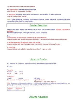 Vou estudar / para que eu passe no exame. 
h) Proporcionais: denotam proporcionalidade 
Quanto mais eu o vejo, mais o desejo. 
i) Temporais: indicam o tempo em que se realiza o fato expresso na oração principal. 
Quando você chegou, / eu saí. 
Obs.: Para classificar a oração subordinada adverbial, basta obedecer à classificação das 
conjunções subordinativas que a iniciam. 
Orações Reduzidas 
Oração reduzida é aquela que possui o verbo numa das formas nominais: infinitivo, gerúndio ou 
particípio. 
Entre a oração principal e a oração reduzida não há conectivo. 
Ex.: 
Não dispondo de muito tempo, pedimos ajuda para o trabalho. 
Oração subordinada causal reduzida de gerúndio (= porque não dispúnhamos de muito tempo) 
A reunião feita pelos professores durou toda a tarde. 
Oração subordinada restritiva de particípio (= a reunião que os professores fizeram) 
É inútil gritar. 
Oração subordinada subjetiva reduzida de infinitivo (= ...que se grite) 
Agente da Passiva 
É o termo que, na voz passiva, representa o ser que pratica a ação expressa pelo verbo. 
Vejamos: 
Voz ativa 
O aluno fez a lição. 
sujeito V.T.D. O.D. 
Voz passiva 
A lição foi feita pelo aluno. 
Suj. paciente Verbo na voz passiva Agente da Passiva 
(quem Pratica a ação na voz passiva) 
Obs.: Somente os verbos transitivos diretos e transitivos diretos e indiretos podem ser transformados em voz 
passiva, pois é o O.D. da voz ativa que será o sujeito paciente da voz passiva. 
Adjunto Adnominal 
Junto Junto 
Adjunto Adverbial 
 