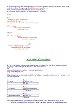 O adjunto adverbial é essencialmente um modificador de verbo, dando circunstância (idéia) de: lugar, tempo, 
modo, intensidade, afirmação, negação, dúvida, causa, companhia, etc. 
Pode também intensificar um verbo, um adjetivo ou um advérbio. 
É uma função desempenhada por advérbios ou locuções adverbiais. 
verbo 
Ex.: 
Às 3 horas da tarde, todos saíram. 
Adj. adverbial de tempo 
(modifica o verbo sair, dando circunstância de tempo) 
Ele corre muito. 
Adj. adverbial de intensidade 
(intensifica o verbo) 
adjetivo 
Ele é charmoso demais. 
Adjunto adverbial de intensidade 
(intensifica o adjetivo) 
adv. 
Acordei demasiadamente cedo. 
Adjunto adverbial de intensidade 
(intensifica o advérbio) 
ADJUNTO ADNOMINAL 
É o termo da oração que se refere diretamente a um substantivo, ligando-se a ele com ou sem 
preposição, e tem a função de determiná-lo ou caracterizá-lo. 
Ex.: 
Aquelas duas notícias trágicas não foram publicadas. 
(adj. adn)(subst)(adj. adn.) 
São as seguintes as classes gramaticais morfológicas que podem desempenhar a função de um 
adjunto adnominal. 
Nome 
a) artigo O menino saiu 
adj. adn. 
Nome 
b) numeral Dois meninos saíram 
adj. adn. 
Nome 
c) pronome adjetivo Meu pai saiu 
adj. adn. 
Obs.: o pronome adjetivo aparece sempre ao lado de um nome (como no exemplo dado). 
Já o pronome substantivo substitui um nome, não pode, por isso, ser adjunto adnominal. 
 