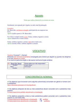 Aposto 
Termo que explica, desenvolve ou resume um nome. 
Geralmente vem separado por vírgulas, ou outro sinal de pontuação. 
Exemplos: 
Dr. Benevides, um famoso cirurgião, participará de um congresso nos 
EUA. 
Aposto (explica quem é o Dr. Benevides) 
Fui à feira e comprei muitas coisas: Frutas, verduras, legumes e cereais. 
Aposto (desenvolve o termo coisas) 
Frutas, verduras, legumes e cereais: tudo estava muito caro. 
Aposto (resume: frutas, verduras, legumes e cereais) 
VOCATIVO 
Vocativo (evocare = chamar) 
Elemento (de natureza exclamativa) empregado para chamar por alguém ou quando nos dirigimos 
a um ser (pessoa ou coisa). 
É um termo à parte da oração e não exerce nenhuma função sintática. 
Ex.: Deus! Oh, Deus! Onde estás que não respondes? 
Vocativo (Castro Alves) 
Maria, Venha aqui! 
Vocativo 
CONCORDÂNCIA NOMINAL 
· Os adjetivos (que funcionam como adjuntos adnominais) concordam em gênero e número com 
o substantivo. 
Seus interesses pessoais só me prejudicam. 
· Os adjetivos anteposto de dois ou mais substantivos devem concordar com o substantivo mais 
próximo. 
O hotel proporciona perfeito atendimento e localização. 
· Os adjetivos pospostos a dois ou mais substantivos podem concordar com o substantivo mais 
próximo ou com todos eles. 
O hotel proporciona atendimento e localização perfeita. 
O hotel proporciona atendimento e localização perfeitos. 
 