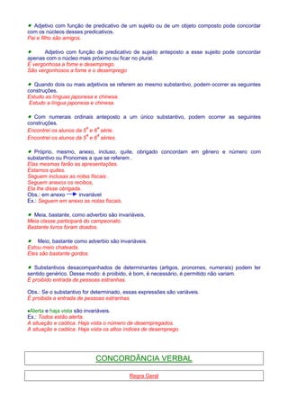· Adjetivo com função de predicativo de um sujeito ou de um objeto composto pode concordar 
com os núcleos desses predicativos. 
Pai e filho são amigos. 
· Adjetivo com função de predicativo de sujeito anteposto a esse sujeito pode concordar 
apenas com o núcleo mais próximo ou ficar no plural. 
É vergonhosa a fome e desemprego. 
São vergonhosos a fome e o desemprego 
· Quando dois ou mais adjetivos se referem ao mesmo substantivo, podem ocorrer as seguintes 
construções. 
Estudo as línguas japonesa e chinesa. 
Estudo a língua japonesa e chinesa. 
· Com numerais ordinais anteposto a um único substantivo, podem ocorrer as seguintes 
construções. 
Encontrei os alunos da 5ª e 6ª série. 
Encontrei os alunos da 5ª e 6ª séries. 
· Próprio, mesmo, anexo, incluso, quite, obrigado concordam em gênero e número com 
substantivo ou Pronomes a que se referem . 
Elas mesmas farão as apresentações. 
Estamos quites. 
Seguem inclusas as notas fiscais . 
Seguem anexos os recibos, 
Ela lhe disse obrigada. 
Obs.: em anexo invariável 
Ex.: Seguem em anexo as notas fiscais. 
· Meia, bastante, como adverbio são invariáveis. 
Meia classe participará do campeonato. 
Bastante livros foram doados. 
· Meio, bastante como adverbio são invariáveis. 
Estou meio chateada. 
Eles são bastante gordos. 
· Substantivos desacompanhados de determinantes (artigos, pronomes, numerais) podem ter 
sentido genérico. Desse modo: é proibido, é bom, é necessário, é permitido não variam. 
É proibido entrada de pessoas estranhas. 
Obs.: Se o substantivo for determinado, essas expressões são variáveis. 
É proibida a entrada de pessoas estranhas. 
·Alerta e haja vista são invariáveis. 
Ex.: Todos estão alerta. 
A situação e caótica. Haja vista o número de desempregados. 
A situação e caótica. Haja vista os altos índices de desemprego. 
CONCORDÂNCIA VERBAL 
Regra Geral 
 