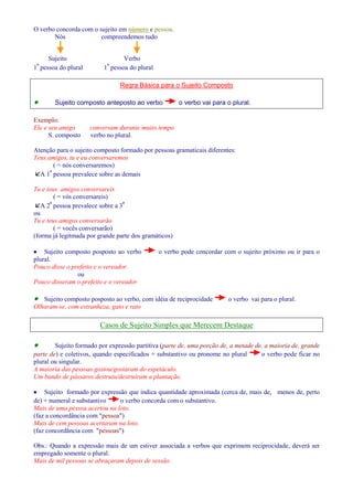 O verbo concorda com o sujeito em número e pessoa. 
Nós compreendemos tudo 
Sujeito Verbo 
1ª pessoa do plural 1ª pessoa do plural 
Regra Básica para o Sujeito Composto 
· Sujeito composto anteposto ao verbo o verbo vai para o plural. 
Exemplo: 
Ele e seu amigo conversam durante muito tempo 
S. composto verbo no plural. 
Atenção para o sujeito composto formado por pessoas gramaticais diferentes: 
Teus amigos, tu e eu conversaremos 
( = nós conversaremos) 
A 1ª pessoa prevalece sobre as demais 
Tu e teus amigos conversareis 
( = vós conversareis) 
A 2ª pessoa prevalece sobre a 3ª 
ou 
Tu e teus amigos conversarão 
( = vocês conversarão) 
(forma já legitmada por grande parte dos gramáticos) 
· Sujeito composto posposto ao verbo o verbo pode concordar com o sujeito próximo ou ir para o 
plural. 
Pouco disse o prefeito e o vereador. 
ou 
Pouco disseram o prefeito e o vereador 
· Sujeito composto posposto ao verbo, com idéia de reciprocidade o verbo vai para o plural. 
Olharam-se, com estranheza, gato e rato 
Casos de Sujeito Simples que Merecem Destaque 
· Sujeito formado por expressão partitiva (parte de, uma porção de, a metade de, a maioria de, grande 
parte de) e coletivos, quando especificados + substantivo ou pronome no plural o verbo pode ficar no 
plural ou singular. 
A maioria das pessoas gostou/gostaram do espetáculo. 
Um bando de pássaros destruiu/destruíram a plantação. 
· Sujeito formado por expressão que indica quantidade aproximada (cerca de, mais de, menos de, perto 
de) + numeral e substantivo o verbo concorda com o substantivo. 
Mais de uma pessoa acertou na loto. 
(faz a concordância com pessoa) 
Mais de cem pessoas acertaram na loto. 
(faz concordância com pessoas) 
Obs.: Quando a expressão mais de um estiver associada a verbos que exprimem reciprocidade, deverá ser 
empregado somente o plural. 
Mais de mil pessoas se abraçaram depois de sessão. 
 