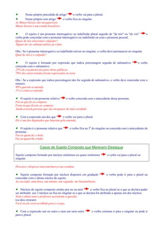 · Nome próprio precedido de artigo o verbo vai para o plural. 
· Nome próprio sem artigo o verbo fica no singular. 
As Minas Gerais são inesquecíveis. 
Minas Gerais é um estado brasileiro. 
· O sujeito é um pronome interrogativo ou indefinido plural seguido de de nós ou de vós o 
verbo pode concordar com o pronome interrogativo ou indefinido ou com o pronome pessoal. 
Quais de nós são/somos culpados? 
Alguns de vós sabiam/sabíeis já o fato. 
Obs.: Se o pronome interrogativo ou indefinido estiver no singular, o verbo deve permanecer no singular. 
Qual de nós é o culpado? 
· O sujeito é formado por expressão que indica porcentagem seguida de substantivo o verbo 
concorda com o substantivo. 
25% do orçamento foi para obras públicas. 
70% dos entrevistados foram reprovados no teste. 
Obs.: Se a expressão que indica porcentagem não for seguida de substantivo, o verbo deve concordar com o 
número. 
99% querem a emenda. 
1% é contra a emenda. 
· O sujeito é um pronome relativo o verbo concorda com o antecedente desse pronome. 
Fui eu que fiz as compras. 
Foste tu que fizeste as compras. 
Ainda existem pessoas que são incapazes de uma caridade. 
· Com a expressão um dos que o verbo vai para o plural. 
Ele é um dos deputados que lutaram pela emenda. 
· O sujeito é o pronome relativo que o verbo fica na 3ª do singular ou concorda com o antecedente do 
pronome. 
Fui eu quem fez o bolo. 
Fui eu quem fiz o bolo. 
Casos de Sujeito Composto que Merecem Destaque 
Sujeito composto formado por núcleos sinônimos ou quase sinônimos o verbo vai para o plural ou 
singular. 
Descaso e desprezo marcam/marca sua conduta. 
· Sujeito composto formado por núcleos dispostos em gradação o verbo pode ir para o plural ou 
concordar com o último núcleo do sujeito. 
Ao seu lado, uma hora, um minuto, um segundo me bastam/basta. 
· Núcleos do sujeito composto unidos por ou ou nem o verbo fica no plural se o que se declara puder 
ser atribuído aos 2 núcleos ou fica no singular se o que se declara for atribuído a apenas um dos núcleos. 
Nem o aluno nem o professor acertaram a questão. 
(os dois erraram) 
Você ou ele será escolhido para o cargo. 
· Com a expressão um ou outro e nem um nem outro o verbo costuma ir para o singular ou pode ir 
para o plural. 
 