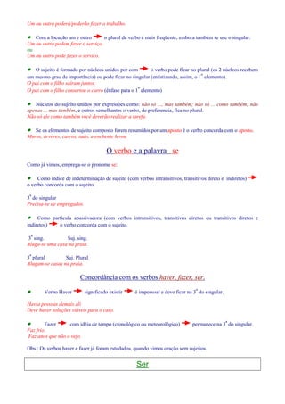 Um ou outro poderá/poderão fazer o trabalho. 
· Com a locução um e outro o plural de verbo é mais freqüente, embora também se use o singular. 
Um ou outro podem fazer o serviço. 
ou 
Um ou outro pode fazer o serviço. 
· O sujeito é formado por núcleos unidos por com o verbo pode ficar no plural (os 2 núcleos recebem 
um mesmo grau de importância) ou pode ficar no singular (enfatizando, assim, o 1º elemento). 
O pai com o filho saíram juntos. 
O pai com o filho consertou o carro (ênfase para o 1º elemento) 
· Núcleos do sujeito unidos por expressões como: não só ..., mas também; não só ... como também; não 
apenas ... mas também, e outros semelhantes o verbo, de preferencia, fica no plural. 
Não só ele como também você deverão realizar a tarefa. 
· Se os elementos de sujeito composto forem resumidos por um aposto è o verbo concorda com o aposto. 
Muros, árvores, carros, tudo, a enchente levou. 
O verbo e a palavra se 
Como já vimos, emprega-se o pronome se: 
· Como índice de indeterminação de sujeito (com verbos intransitivos, transitivos direto e indiretos) 
o verbo concorda com o sujeito. 
3ª do singular 
Precisa-se de empregados. 
· Como partícula apassivadora (com verbos intransitivos, transitivos diretos ou transitivos diretos e 
indiretos) o verbo concorda com o sujeito. 
3ª sing. Suj. sing. 
Aluga-se uma casa na praia. 
3ª plural Suj. Plural 
Alugam-se casas na praia. 
Concordância com os verbos haver, fazer, ser. 
· Verbo Haver significado existir é impessoal e deve ficar na 3ª do singular. 
Havia pessoas demais ali 
Deve haver soluções viáveis para o caso. 
· Fazer com idéia de tempo (cronológico ou meteorológico) permanece na 3ª do singular. 
Faz frio. 
Faz anos que não o vejo. 
Obs.: Os verbos haver e fazer já foram estudados, quando vimos oração sem sujeitos. 
Ser 
 