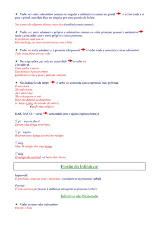 · Verbo ser entre substantivo comum no singular e substantivo comum no plural o verbo tende a ir 
para o plural ou poderá ficar no singular por uma questão de ênfase. 
Sua cama são algumas tábuas retorcidas (tendência mais comum). 
· Verbo ser entre substantivo próprio e substantivo comum ou entre pronome pessoal e substantivo 
tende a concordar com o nome próprio e com o pronome. 
O professor aqui sou eu. 
Garrincha fez as incríveis diabruras com a bola. 
· Verbo ser entre substantivo e pronome não pessoal o verbo tende a concordar com o substantivo. 
Tudo eram flores em sua vida. 
· Nas expressões que indicam quantidade o verbo ser 
é invariável. 
Vinte quilos é muito. 
Dez minutos é pouco tempo. 
Quinhentos reais é pouco para as compras. 
· Nas indicações de tempo o verbo ser concorda com a expressão mais próxima. 
É uma hora 
São três horas. 
Já é uma e dez. 
São cinco para as três. 
Hoje são dezoito de dezembro. 
(e: Hoje é (dia) dezoito de dezembro) 
pode estar elíptico 
DAR, BATER + horas concordam com o sujeito expresso hora(s). 
3ª pl. sujeito plural 
Deram onze horas no relógio. 
3ª pl sujeito 
Bateram cinco horas da tarde no relógio. 
3ª sing. 
Mas: O relógio deu onze horas. 
3ª sing. 
O relógio da catedral vai bater duas horas. 
Flexão do Infinitivo: 
Impessoal: 
É proibido conversar com o motorista. (considere-se ao processo verbal) 
Pessoal: 
É bom sairmos já (pessoal è atribui-se um agente ao processo verbal) 
Infinitivo não flexionado 
· Verbo assume valor substantivo 
Dormir é bom 
 
