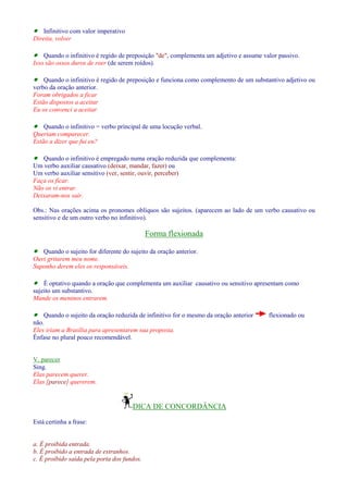 · Infinitivo com valor imperativo 
Direita, volver 
· Quando o infinitivo é regido de preposição de, complementa um adjetivo e assume valor passivo. 
Isso são ossos duros de roer (de serem roídos). 
· Quando o infinitivo é regido de preposição e funciona como complemento de um substantivo adjetivo ou 
verbo da oração anterior. 
Foram obrigados a ficar 
Estão dispostos a aceitar 
Eu os convenci a aceitar 
· Quando o infinitivo = verbo principal de uma locução verbal. 
Queriam comparecer. 
Estão a dizer que fui eu? 
· Quando o infinitivo é empregado numa oração reduzida que complementa: 
Um verbo auxiliar causativo (deixar, mandar, fazer) ou 
Um verbo auxiliar sensitivo (ver, sentir, ouvir, perceber) 
Faça os ficar. 
Não os vi entrar. 
Deixaram-nos sair. 
Obs.: Nas orações acima os pronomes oblíquos são sujeitos. (aparecem ao lado de um verbo causativo ou 
sensitivo e de um outro verbo no infinitivo). 
Forma flexionada 
· Quando o sujeito for diferente do sujeito da oração anterior. 
Ouvi gritarem meu nome. 
Suponho derem eles os responsáveis. 
· É optativo quando a oração que complementa um auxiliar causativo ou sensitivo apresentam como 
sujeito um substantivo. 
Mande os meninos entrarem. 
· Quando o sujeito da oração reduzida de infinitivo for o mesmo da oração anterior flexionado ou 
não. 
Eles iriam a Brasília para apresentarem sua proposta. 
Ênfase no plural pouco recomendável. 
V. parecer 
Sing. 
Elas parecem querer. 
Elas [parece] quererem. 
DICA DE CONCORDÂNCIA 
Está certinha a frase: 
a. É proibida entrada. 
b. É proibido a entrada de estranhos. 
c. É proibido saída pela porta dos fundos. 
 