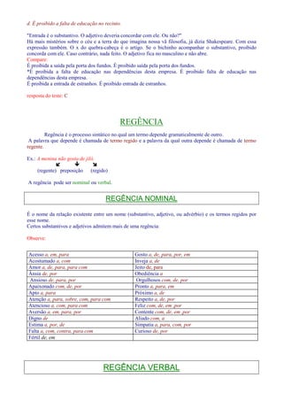 d. É proibido a falta de educação no recinto. 
Entrada é o substantivo. O adjetivo deveria concordar com ele. Ou não? 
Há mais mistérios sobre o céu e a terra do que imagina nossa vã filosofia, já dizia Shakespeare. Com essa 
expressão também. O x do quebra-cabeça é o artigo. Se o bichinho acompanhar o substantivo, proibido 
concorda com ele. Caso contrário, nada feito. O adjetivo fica no masculino e não abre. 
Compare: 
É proibida a saída pela porta dos fundos. É proibido saída pela porta dos fundos. 
*É proibida a falta de educação nas dependências desta empresa. É proibido falta de educação nas 
dependências desta empresa. 
É proibida a entrada de estranhos. É proibido entrada de estranhos. 
resposta do teste: C 
REGÊNCIA 
Regência é o processo sintático no qual um termo depende gramaticalmente de outro. 
A palavra que depende é chamada de termo regido e a palavra da qual outra depende é chamada de termo 
regente. 
Ex.: A menina não gosta de jiló. 
   
(regente) preposição (regido) 
A regência pode ser nominal ou verbal. 
REGÊNCIA NOMINAL 
É o nome da relação existente entre um nome (substantivo, adjetivo, ou advérbio) e os termos regidos por 
esse nome. 
Certos substantivos e adjetivos admitem mais de uma regência: 
Observe: 
Acesso a, em, para Gosto a, de, para, por, em 
Acostumado a, com Inveja a, de 
Amor a, de, para, para com Jeito de, para 
Ânsia de, por Obediência a 
Ansioso de, para, por Orgulhosos com, de, por 
Apaixonado com, de, por Pronto a, para, em 
Apto a, para Próximo a, de 
Atenção a, para, sobre, com, para com Respeito a, de, por 
Atencioso a, com, para com Feliz com, de, em ,por 
Aversão a, em, para, por Contente com, de, em ,por 
Digno de Aliado com, a 
Estima a, por, de Simpatia a, para, com, por 
Falta a, com, contra, para com Curioso de, por 
Fértil de, em 
REGÊNCIA VERBAL 
 