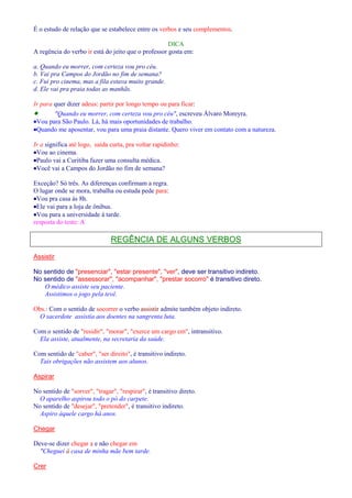 É o estudo de relação que se estabelece entre os verbos e seu complementos. 
DICA 
A regência do verbo ir está do jeito que o professor gosta em: 
a. Quando eu morrer, com certeza vou pro céu. 
b. Vai pra Campos do Jordão no fim de semana? 
c. Fui pro cinema, mas a fila estava muito grande. 
d. Ele vai pra praia todas as manhãs. 
Ir para quer dizer adeus: partir por longo tempo ou para ficar: 
· Quando eu morrer, com certeza vou pro céu, escreveu Álvaro Moreyra. 
·Vou para São Paulo. Lá, há mais oportunidades de trabalho. 
·Quando me aposentar, vou para uma praia distante. Quero viver em contato com a natureza. 
Ir a significa até logo, saída curta, pra voltar rapidinho: 
·Vou ao cinema. 
·Paulo vai a Curitiba fazer uma consulta médica. 
·Você vai a Campos do Jordão no fim de semana? 
Exceção? Só três. As diferenças confirmam a regra. 
O lugar onde se mora, trabalha ou estuda pede para: 
·Vou pra casa às 8h. 
·Ele vai para a loja de ônibus. 
·Vou para a universidade à tarde. 
resposta do teste: A 
REGÊNCIA DE ALGUNS VERBOS 
Assistir 
No sentido de presenciar, estar presente, ver, deve ser transitivo indireto. 
No sentido de assessorar, acompanhar, prestar socorro é transitivo direto. 
O médico assiste seu paciente. 
Assistimos o jogo pela tevê. 
Obs.: Com o sentido de socorrer o verbo assistir admite também objeto indireto. 
O sacerdote assistia aos doentes na sangrenta luta. 
Com o sentido de residir, morar, exerce um cargo em, intransitivo. 
Ela assiste, atualmente, na secretaria da saúde. 
Com sentido de caber, ser direito, é transitivo indireto. 
Tais obrigações não assistem aos alunos. 
Aspirar 
No sentido de sorver, tragar, respirar, é transitivo direto. 
O aparelho aspirou todo o pó do carpete. 
No sentido de desejar, pretender, é transitivo indireto. 
Aspiro àquele cargo há anos. 
Chegar 
Deve-se dizer chegar a e não chegar em 
Cheguei à casa de minha mãe bem tarde. 
Crer 
 