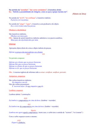 No sentido de acreditar, dar como verdadeiro, é transitivo direto 
Ex.: Admito a possibilidade de milagres, creio os que a igreja manda crer. 
(Rebelo da Silva) 
No sentido de ter fé, ter confiança, é transitivo indireto. 
É preciso crer na justiça. 
No sentido de julgar, supor, é transitivo com predicativo do objeto. 
Eu o creio (como) uma boa pessoa. 
Obedecer e desobedecer 
São transitivos indiretos. 
Obedeço aos meus pais. 
Obs.: Apesar de serem transitivos indiretos admitem a voz passiva analítica. 
Meus pais são desobedecidos por mim. 
Informar 
Apresenta objeto direto de coisa e objeto indireto de pessoa. 
Informe os preços das mercadorias aos clientes 
O.D. O.I. 
No período composto: 
Informe aos clientes que os preços baixaram. 
Informe-lhes que os preços baixaram. 
Informe os clientes de que os preços baixaram. 
Informe-os de que os preços baixaram. 
Obs.: A mesma regência de informar cabe a avisar, certificar, notificar, prevenir. 
Antipatizar, simpatizar 
São verbos transitivos indiretos 
Eu simpatizo com ele. 
Não são verbos pronominais. 
É incorreto dizer: Eu me simpatizo com ele. 
Lembrar e esquecer 
Lembrar admite 3 construções 
O.D. 
Eu lembrei o compromisso em cima da hora. (lembrar = recordar) 
O.I. 
Eu lembrei-me do compromisso em cima da hora. (lembra = recordar) 
Sujeito 
Lembrou-me agora aquele compromisso. (neste caso, o verbo tem o sentido de ocorrer, vir à mente ) 
Com o verbo esquecer ocorre o mesmo: 
O.D. 
Esqueci o dinheiro. 
 