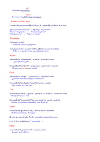 O.I. 
Esqueci-me do dinheiro. 
Sujeito 
Esqueceu-me o dinheiro da empregada. 
Agradecer, perdoar, pagar 
Esses verbos apresentam objeto indireto de coisa e objeto indireto de pessoa . 
Agradeço sua colaboração. / Agradeço aos presentes. 
Perdoei seus pecados. / Perdoei ao agressor. 
Paguei as contas. / Paguei ao leiteiro. 
Responder 
É transitivo indireto. 
Respondi a todas as perguntas. 
Apesar de transitivo indireto, também admite voz passiva analítica. 
Todas as perguntas foram respondidas por mim. 
Agradar 
No sentido de fazer carinho, acariciar, é transitivo direto. 
O pai agradou o filho. 
No sentido de satisfazer, ser agradável a, é transitivo indireto. 
O cantor não agradou ao público. 
Querer 
No sentido de desejar, ter vontade de, é transitivo direto. 
Queremos melhores condições de trabalho. 
No sentido de ter afeição, amor é transitivo indireto. 
Quero muito aos meus pais. 
Visar 
No sentido de mirar, apontar, pôr visto ou rubricar, é transitivo direto. 
O arqueiro visou o alvo. 
No sentido de ter em vista, ter como objeto, é transitivo indireto. 
Ele visa a conquistar uma melhor posição social. 
Preferir 
No sentido de gostar mais de, é transitivo direto e indireto. 
Prefiro matemática a Português. 
(É incorreta a construção: Prefiro matemática do que Português.) 
(Não se deve também dizer: Prefiro mais... ) 
Gostar 
No sentido de experimentar, é transitivo direto. 
Gostei o vinho chileno. 
 