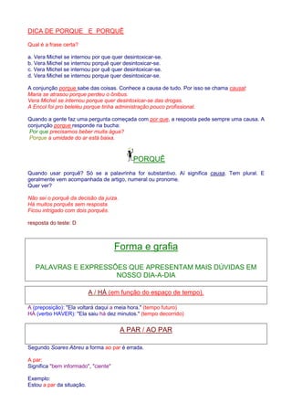 DICA DE PORQUE E PORQUÊ 
Qual é a frase certa? 
a. Vera Michel se internou por que quer desintoxicar-se. 
b. Vera Michel se internou porquê quer desintoxicar-se. 
c. Vera Michel se internou por quê quer desintoxicar-se. 
d. Vera Michel se internou porque quer desintoxicar-se. 
A conjunção porque sabe das coisas. Conhece a causa de tudo. Por isso se chama causal: 
Maria se atrasou porque perdeu o ônibus. 
Vera Michel se internou porque quer desintoxicar-se das drogas. 
A Encol foi pro beleléu porque tinha administração pouco profissional. 
Quando a gente faz uma pergunta começada com por que, a resposta pede sempre uma causa. A 
conjunção porque responde na bucha: 
Por que precisamos beber muita água? 
Porque a umidade do ar está baixa. 
PORQUÊ 
Quando usar porquê? Só se a palavrinha for substantivo. Aí significa causa. Tem plural. E 
geralmente vem acompanhada de artigo, numeral ou pronome. 
Quer ver? 
Não sei o porquê da decisão da juíza. 
Há muitos porquês sem resposta. 
Ficou intrigado com dois porquês. 
resposta do teste: D 
Forma e grafia 
PALAVRAS E EXPRESSÕES QUE APRESENTAM MAIS DÚVIDAS EM 
NOSSO DIA-A-DIA 
A / HÁ (em função do espaço de tempo). 
A (preposição): Ela voltará daqui a meia hora. (tempo futuro) 
HÁ (verbo HAVER): Ela saiu há dez minutos. (tempo decorrido) 
A PAR / AO PAR 
Segundo Soares Abreu a forma ao par é errada. 
A par: 
Significa bem informado, ciente 
Exemplo: 
Estou a par da situação. 
 
