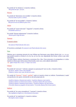 No sentido de ter afeição a, é transitivo indireto. 
Não gostei do que você fez. 
Precisar 
No sentido de determinar com exatidão, é transitivo direto. 
Precisei todos os prós e contras. 
No sentido de ter necessidade, é transitivo indireto 
Não preciso do seu dinheiro para viver. 
Ansiar 
No sentido de causar mal-estar, angustiar, é transitivo direto. 
O trabalho ansiava-o. 
No sentido desejar ardentemente é transitivo indireto. 
Ansiava pelo cargo há anos. 
Namorar 
É transitivo direto 
Eu namorei Paulo durante dois anos. 
(É incorreta a construção: Eu namorei com Paulo durante dois anos). 
Nota 
Sabemos que os pronomes pessoais do caso oblíquo que funcionam como objetos diretos são: o, a., os, as, 
(que podem assumir as formas lo, la, los, las, no, na, nos, nas, dependendo das formas verbais a que estão 
associados). 
Já como objetos indiretos funcionam os pronomes lhe e lhes. Esses pronomes só acompanham os verbos 
transitivos diretos para indicar posse (funcionando, neste caso, como adjunto adnominal). 
Ex.: Quero beijar-lhe o rosto. (= beijar seu rosto). 
Chamar 
No sentido de convocar, solicitar a atenção ou a presença de (em voz alta , é transitivo direto. 
Por favor, chame-o mais cedo amanhã. 
Chamei-a várias vezes, mas ela não me ouviu. 
No sentido de dominar, tachar, apelidar, pode ser transitivo direto ou indireto. Normalmente é usado 
com predicativo do sujeito, introduzido ou não pela preposição de. 
A polícia chamou o homem mercenário / A polícia chamou-o mercenário. 
A polícia chamou ao homem mercenário / A polícia chamou-lhe mercenário. 
A polícia chamou o homem de mercenário / A polícia chamou-o de mercenário. 
A torcida chamou ao jogador de mercenário / A torcida chamou-lhe de mercenário. 
Implicar 
No sentido de ter como conseqüência, acarretar e transitivo direto. 
Sua negligência implicou o cancelamento do projeto. 
No sentido de ter implicância, é transitivo indireto. 
Ela implica muito comigo. 
 