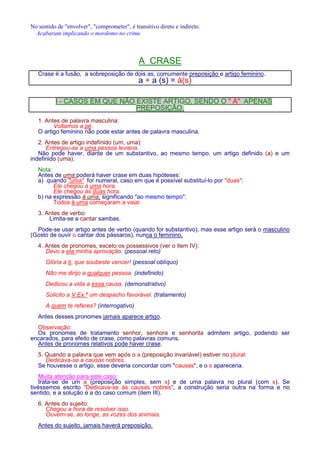 No sentido de envolver, comprometer, é transitivo direto e indireto. 
Acabaram implicando o mordomo no crime. 
A CRASE 
Crase é a fusão, a sobreposição de dois as, comumente preposição e artigo feminino. 
a + a (s) = à(s) 
I - CASOS EM QUE NÃO EXISTE ARTIGO, SENDO O  A APENAS 
PREPOSIÇÃO. 
1. Antes de palavra masculina: 
Voltamos a pé. 
O artigo feminino não pode estar antes de palavra masculina. 
2. Antes de artigo indefinido (um, uma): 
Entregou-se a uma pessoa leviana. 
Não pode haver, diante de um substantivo, ao mesmo tempo, um artigo definido (a) e um 
indefinido (uma). 
Nota: 
Antes de uma poderá haver crase em duas hipóteses: 
a) quando uma for numeral, caso em que é possível substituí-lo por duas: 
Ele chegou à uma hora. 
Ele chegou às duas hora. 
b) na expressão à uma, significando ao mesmo tempo: 
Todos à uma começaram a vaiar. 
3. Antes de verbo: 
Limita-se a cantar sambas. 
Pode-se usar artigo antes de verbo (quando for substantivo), mas esse artigo será o masculino 
(Gosto de ouvir o cantar dos pássaros), nunca o feminino. 
4. Antes de pronomes, exceto os possessivos (ver o item IV): 
Devo a ela minha aprovação. (pessoal reto) 
Glória a ti, que soubeste vencer! (pessoal oblíquo) 
Não me dirijo a qualquer pessoa. (indefinido) 
Dedicou a vida a essa causa. (demonstrativo) 
Solicito a V.Ex.ª um despacho favorável. (tratamento) 
A quem te referes? (interrogativo) 
Antes desses pronomes jamais aparece artigo. 
Observação: 
Os pronomes de tratamento senhor, senhora e senhorita admitem artigo, podendo ser 
encarados, para efeito de crase, como palavras comuns. 
Antes de pronomes relativos pode haver crase. 
5. Quando a palavra que vem após o a (preposição invariável) estiver no plural: 
Dedicava-se a causas nobres. 
Se houvesse o artigo, esse deveria concordar com causas, e o s apareceria. 
Muita atenção para este caso: 
trata-se de um a (preposição simples, sem s) e de uma palavra no plural (com s). Se 
tivéssemos escrito Dedicava-se às causas nobres, a construção seria outra na forma e no 
sentido, e a solução é a do caso comum (item III). 
6. Antes do sujeito: 
Chegou a hora de resolver isso. 
Ouvem-se, ao longe, as vozes dos animais. 
Antes do sujeito, jamais haverá preposição. 
 