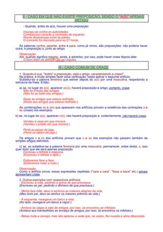 II - CASO EM QUE NÃO EXISTE PREPOSIÇÃO, SENDO O A(S) APENAS 
ARTIGO 
- Quando, antes do a(s), houver uma preposição: 
Insurgiu-se contra as autoridades. 
Compareceu perante a comissão de inquérito. 
Houve desavenças entre as partes. 
O concerto foi marcado para as 21 horas. 
As palavras contra, perante, entre e para, como já vimos, são preposições; não poderia haver 
outra, a preposição a, junto ao artigo. 
Observação: 
Até, quando significa mesmo, ainda, é advérbio; por isso, pode haver crase depois dele: 
O bom leitor dá atenção até às vírgulas. 
III - CASO COMUM DE CRASE 
1. Quando é que, sobre a preposição, está o artigo, caracterizando a crase? 
Na prática, é muito simples fazer essa verificação; basta aplicar o seguinte artifício: 
Substitui-se a palavra feminina que estiver depois do a(s) por uma masculina, respeitando a 
estrutura da frase. Então: 
a) se, no lugar do a(s), aparecer ao(s), haverá preposição e artigo; portanto, crase: 
Não foi à festa das amigas. 
(Não foi ao baile das amigas.) 
Disse às amigas que estava resfriado. 
(Disse aos amigos que estava resfriado.) 
As combinações ao e aos que aparecem nos artifícios provam a existência das contrações à e 
às (crase) nos exemplos. 
b) se, no lugar do a(s), aparecer o(s), não haverá preposição e, evidentemente, não haverá crase: 
Vendeu a casa em que morava. 
(Vendeu o prédio em que morava.) 
Perdi as peças do jogo. 
(Perdi os dados do jogo.) 
Os artigos o e os dos artifícios provam que a e as dos exemplos não passam também de 
simples artigos definidos. 
c) se, ao substituir-se a palavra feminina por uma masculina, permanecer, antes desta, a, isso 
quer dizer que ele será apenas preposição. 
Escreveu o bilhete a máquina. 
(Escreveu o bilhete a lápis.) 
Estávamos face a face. 
(Estávamos rosto a rosto.) 
Observação: 
Como o artifício prova, essas expressões repetidas (cara a cara, boca a boca etc.) jamais 
apresentam crase. 
2. Outros exemplos com respectivos artifícios: 
- Escreveu à mãe, pedindo a grana de que precisava. 
(Escreveu ao pai, pedindo o dinheiro de que precisava.) 
- Minha boa mãe, devo à senhora as maiores alegrias da vida. 
(Meu bom pai, devo ao senhor os maiores prêmios da vida.) 
- À esquerda, navegava um barco a vela. 
(Ao lado, navegava um barco a vapor.) 
- Andava às cegas à cata de amigas; por isso, só encontrou as infelizes. 
(Andava aos trambolhões ao encalço de amigos; por isso, só encontrou os infelizes.) 
- Bebeu toda a cerveja, mas não aplacou a sede que, às vezes, lhe invadia a alma dilacerada. 
 