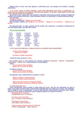 (Bebeu todo o vinho, mas não aplacou o sofrimento que, aos ensejos, lhe invadia o coração 
dilacerado.) 
3. Às vezes, como no último exemplo, surge certa dificuldade para fazer a substituição, ou 
porque não se encontra uma palavra masculina que agrade, ou porque a expressão em que está 
o a(s) não tem similar com masculino. 
No primeiro caso, basta dizer que a palavra masculina não precisa guardar qualquer relação de 
sentido com a palavra feminina; o que interessa manter é a construção, a mesma estrutura frasal. 
Por exemplo: 
Dirigiu-se à feira. 
O artifício poderia ser: Dirigiu-se ao mercado. 
Mas também poderia ser:Dirigiu-se ao cinema, Dirigiu-se ao encontro, Dirigiu-se ao 
inferno. 
No segundo caso, ou seja, quando não há similar com masculino, a solução é familiarizar-se 
com tais expressões, que não são muitas. 
Eis as mais freqüentes: 
à baila à gandaia à procura de às tontas 
à bessa à grande à regalada às vezes 
à bica à guisa de às apalpadelas à superfície 
à bruta à larga às avessas à testa de 
à busca de à luz de às boas à toa 
à cata de à maneira de às carradas à tona 
à custa de à mão às cegas à traição 
à disposição à míngua às claras à unha 
à espera de à mercê de às escondidas à vela solta 
à força à mostra às ocultas à vista 
à frente à parte às pressas à vontade 
4- Em duas circunstâncias, a palavra feminina a substituir está subentendida: 
a) Fui à Casa Campos 
Refere-se à Globo. 
b) Estava vestido à polonesa. 
Ainda há quem escreva à Vieira. 
No primeiro caso, é uma palavra de natureza genérica (empresa, livraria, companhia, 
construtora, oficina etc.) a que pertence o nome próprio. 
Assim: 
Fui à empresa Casa Campos 
Refere-se à Livraria do Globo. 
O artifício provaria: 
Fui ao reduto Casa Campos. 
Refere-se ao livreiro do Globo. 
No segundo caso, subentende-se a palavra moda: 
Estava vestido à moda polonesa. 
(Estava vestido ao jeito polones.) 
Ainda há quem escreve à moda de Cardin. 
(Ainda há quem escreva ao estilo de Cardin.) 
5. Crase antes de hora. 
Caso interessante ocorre quanto à crase antes de horas, não por ser realmente um caso à 
parte, mas pelos inúmeros ditos e até escritos estapafúrdios que sobre isso surgem. Na realidade, 
não há nada de novo a acrescentar. O que foi dito até aqui vale também para esse caso. Assim, 
antes de horas, pode ou não haver crase, bastando aplicar os mesmos recursos: 
Compareceu às 15 horas. 
(Compareceu aos 15 minutos.) 
À 1 hora, irá ao encontro. 
(Ao 1º minuto, irá ao encontro.) 
Virá daqui a duas horas. 
(Virá daqui a dois minutos.) 
A prova estava marcada para as 10 horas. 
(Para é preposição. Veja o Item II). 
 