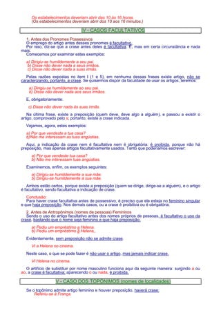 Os estabelecimentos deveriam abrir das 10 às 16 horas. 
(Os estabelecimentos deveriam abrir dos 10 aos 16 minutos.) 
IV - CASOS FACULTATIVOS 
1. Antes dos Pronomes Possessivos 
O emprego do artigo antes desses pronomes é facultativo. 
Por isso, diz-se que a crase antes deles é facultativa. É, mas em certa circunstância e nada 
mais. 
Comecemos por examinar estes exemplos: 
a) Dirigiu-se humildemente a seu pai. 
b) Disse não dever nada a seus irmãos. 
c) Disse não dever nada a suas irmãs. 
Pelas razões expostas no item I (1 e 5), em nenhuma dessas frases existe artigo, não se 
caracterizando, portanto, a crase. Se quisermos dispor da faculdade de usar os artigos, teremos: 
a) Dirigiu-se humildemente ao seu pai. 
b) Disse não dever nada aos seus irmãos. 
E, obrigatoriamente: 
c) Disse não dever nada às suas irmãs. 
Na última frase, existe a preposição (quem deve, deve algo a alguém), e passou a existir o 
artigo, comprovado pelo s; portanto, existe a crase indicada. 
Vejamos, agora, estes exemplos: 
a) Por que vendeste a tua casa? 
b)Não me interessam as tuas angústias. 
Aqui, a indicação da crase nem é facultativa nem é obrigatória: é proibida, porque não há 
preposição, mas apenas artigos facultativamente usados. Tanto que poderíamos escrever: 
a) Por que vendeste tua casa? 
b) Não me interessam tuas angústias. 
Examinemos, enfim, os exemplos seguintes: 
a) Dirigiu-se humildemente a sua mãe. 
b) Dirigiu-se humildemente à sua mãe. 
Ambos estão certos, porque existe a preposição (quem se dirige, dirige-se a alguém), e o artigo 
é facultativo, sendo facultativa a indicação de crase. 
Conclusão: 
Para haver crase facultativa antes de possessivo, é preciso que ele esteja no feminino singular 
e que haja preposição. Nos demais casos, ou a crase é proibitiva ou é obrigatória. 
2. Antes de Antropônimos (nomes de pessoas) Femininos 
Sendo o uso do artigo facultativo antes dos nomes próprios de pessoas, é facultativo o uso da 
crase, bastando que o nome seja feminino e que haja preposição. 
a) Pediu um empréstimo a Helena. 
b) Pediu um empréstimo à Helena,. 
Evidentemente, sem preposição não se admite crase. 
Vi a Helena no cinema. 
Neste caso, o que se pode fazer é não usar o artigo, mas jamais indicar crase. 
Vi Helena no cinema. 
O artifício de substituir por nome masculino funciona aqui da seguinte maneira: surgindo a ou 
ao, a crase é facultativa; aparecendo o ou nada, é proibida. 
V - CASO DOS TOPÔNIMOS (nomes de localidades) 
Se o topônimo admite artigo feminino e houver preposição, haverá crase: 
Referiu-se à França. 
 