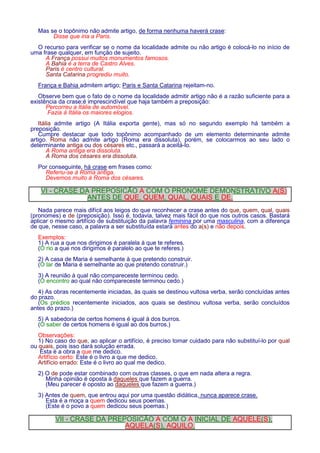 Mas se o topônimo não admite artigo, de forma nenhuma haverá crase: 
Disse que iria a Paris. 
O recurso para verificar se o nome da localidade admite ou não artigo é colocá-lo no início de 
uma frase qualquer, em função de sujeito. 
A França possui muitos monumentos famosos. 
A Bahia é a terra de Castro Alves. 
Paris é centro cultural. 
Santa Catarina progrediu muito. 
França e Bahia admitem artigo; Paris e Santa Catarina rejeitam-no. 
Observe bem que o fato de o nome da localidade admitir artigo não é a razão suficiente para a 
existência da crase;é imprescindível que haja também a preposição: 
Percorreu a Itália de automóvel. 
Fazia à Itália os maiores elogios. 
Itália admite artigo (A Itália exporta gente), mas só no segundo exemplo há também a 
preposição. 
Cumpre destacar que todo topônimo acompanhado de um elemento determinante admite 
artigo. Roma não admite artigo (Roma era dissoluta), porém, se colocarmos ao seu lado o 
determinante antiga ou dos césares etc., passará a aceitá-lo. 
A Roma antiga era dissoluta. 
A Roma dos césares era dissoluta. 
Por conseguinte, há crase em frases como: 
Referiu-se à Roma antiga. 
Devemos muito à Roma dos césares. 
VI - CRASE DA PREPOSIÇÃO A COM O PRONOME DEMONSTRATIVO A(S) 
ANTES DE QUE, QUEM, QUAL, QUAIS E DE. 
Nada parece mais difícil aos leigos do que reconhecer a crase antes do que, quem, qual, quais 
(pronomes) e de (preposição). Isso é, todavia, talvez mais fácil do que nos outros casos. Bastará 
aplicar o mesmo artifício de substituição da palavra feminina por uma masculina, com a diferença 
de que, nesse caso, a palavra a ser substituída estará antes do a(s) e não depois. 
Exemplos: 
1) A rua a que nos dirigimos é paralela à que te referes. 
(O rio a que nos dirigimos é paralelo ao que te referes.) 
2) A casa de Maria é semelhante à que pretendo construir. 
(O lar de Maria é semelhante ao que pretendo construir.) 
3) A reunião à qual não compareceste terminou cedo. 
(O encontro ao qual não compareceste terminou cedo.) 
4) As obras recentemente iniciadas, às quais se destinou vultosa verba, serão concluídas antes 
do prazo. 
(Os prédios recentemente iniciados, aos quais se destinou vultosa verba, serão concluídos 
antes do prazo.) 
5) A sabedoria de certos homens é igual à dos burros. 
(O saber de certos homens é igual ao dos burros.) 
Observações: 
1) No caso do que, ao aplicar o artifício, é preciso tomar cuidado para não substituí-lo por qual 
ou quais, pois isso dará solução errada. 
Esta é a obra a que me dedico. 
Artifício certo: Este é o livro a que me dedico. 
Artifício errado: Este é o livro ao qual me dedico. 
2) O de pode estar combinado com outras classes, o que em nada altera a regra. 
Minha opinião é oposta à daqueles que fazem a guerra. 
(Meu parecer é oposto ao daqueles que fazem a guerra.) 
3) Antes de quem, que entrou aqui por uma questão didática, nunca aparece crase. 
Esta é a moça a quem dedicou seus poemas. 
(Este é o povo a quem dedicou seus poemas.) 
VII - CRASE DA PREPOSIÇÃO A COM O A INICIAL DE AQUELE(S), 
AQUELA(S), AQUILO. 
 