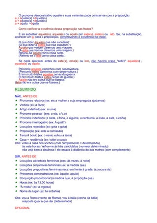 O pronome demonstrativo aquele e suas variantes pode contrair-se com a preposição: 
a + aquele(s) =àquele(s) 
a + aquela(s) =àquela(s) 
a + aquilo =àquilo. 
Como verificar a existência dessa preposição nas frases? 
É só substituir aquele(s), aquela(s) ou aquilo por este(s), esta(s) ou isto. Se, na substituição, 
aparecer um a, será a preposição, comprovando a existência da crase. 
O que dizer àqueles que não escutam? 
(O que dizer a estes que não escutam?) 
Àquela que vencer daremos uma viagem. 
(A esta que vencer daremos uma viagem.) 
Referiu-se àquilo como coisa certa. 
(Referiu-se a isto como coisa certa.) 
Se nada aparecer antes de este(s), esta(s) ou isto, não haverá crase sobre aquele(s) , 
aquela(s) ou aquilo. 
Percorria aqueles caminhos com desenvoltura. 
(Percorria estes caminhos com desenvoltura.) 
Eram muito tristes aquelas cenas da guerra. 
(Eram muito tristes estas cenas de guerra.) 
Aquilo não era coisa que se fizesse. 
(Isto não era coisa que se fizesse.) 
RESUMINDO 
NÃO, ANTES DE 
· Pronomes relativos (ex: eis a mulher a cuja empregada ajudamos) 
· Verbos (ex: a fazer) 
· Artigo indefinido (ex: a uma) 
· Pronome pessoal (exs: a ela, a V.a) 
· Pronome indefinido (a cada, a toda, a alguma, a nenhuma, a essa, a esta, a certa) 
· Pronome interrogativo (ex: A qual?) 
· Locuções repetidas (ex: gota a gota) 
· Preposição (ex: ante a comissão) 
· Terra # bordo (ex: o navio voltou a terra) 
· Casa = residência (ex: voltei a casa) 
Obs: voltei à casa dos sonhos (com complemento = determinada) 
às sete horas / refiro-me às três candidatas (numeral determinado) 
não vejo bem a distância / ele estava à distância de dez metros (com complemento) 
SIM, ANTES DE 
· Locuções adverbiais femininas (exs: às vezes, à noite) 
· Locuções conjuntivas femininas (ex: à medida que) 
· Locuções prepositivas femininas (exs: em frente à grade, à procura de) 
· Pronomes demonstrativos (ex: àquele, àquilo) 
· Conjunção proporcional (à medida que, à proporção que) 
· Horas (ex: às 13:00 horas) 
· À moda (ex: à inglesa) 
· Nome de lugar (ex: fui à Bahia) 
Obs: vou a Roma (venho de Roma), vou à Itália (venho da Itália) 
resposta igual à que dei (determinada) 
OPCIONAL 
 
