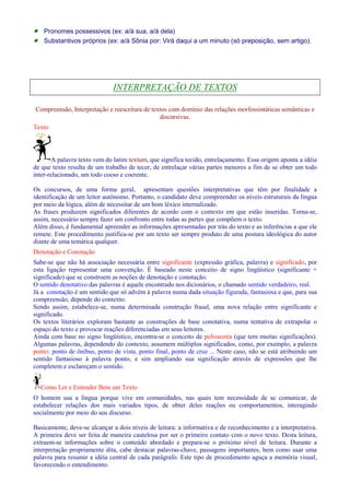 · Pronomes possessivos (ex: a/à sua, a/à dela) 
· Substantivos próprios (ex: a/à Sônia por: Virá daqui a um minuto (só preposição, sem artigo). 
INTERPRETAÇÃO DE TEXTOS 
Compreensão, Interpretação e reescritura de textos com domínio das relações morfossintáticas semânticas e 
discursivas. 
Texto 
A palavra texto vem do latim textum, que significa tecido, entrelaçamento. Essa origem aponta a idéia 
de que texto resulta de um trabalho de tecer, de entrelaçar várias partes menores a fim de se obter um todo 
inter-relacionado, um todo coeso e coerente. 
Os concursos, de uma forma geral, apresentam questões interpretativas que têm por finalidade a 
identificação de um leitor autônomo. Portanto, o candidato deve compreender os níveis estruturais da língua 
por meio da lógica, além de necessitar de um bom léxico internalizado. 
As frases produzem significados diferentes de acordo com o contexto em que estão inseridas. Torna-se, 
assim, necessário sempre fazer um confronto entre todas as partes que compõem o texto. 
Além disso, é fundamental apreender as informações apresentadas por trás do texto e as inferências a que ele 
remete. Este procedimento justifica-se por um texto ser sempre produto de uma postura ideológica do autor 
diante de uma temática qualquer. 
Denotação e Conotação 
Sabe-se que não há associação necessária entre significante (expressão gráfica, palavra) e significado, por 
esta ligação representar uma convenção. É baseado neste conceito de signo lingüístico (significante + 
significado) que se constroem as noções de denotação e conotação. 
O sentido denotativo das palavras é aquele encontrado nos dicionários, o chamado sentido verdadeiro, real. 
Já a conotação é um sentido que só advém à palavra numa dada situação figurada, fantasiosa e que, para sua 
compreensão, depende do contexto. 
Sendo assim, estabelece-se, numa determinada construção frasal, uma nova relação entre significante e 
significado. 
Os textos literários exploram bastante as construções de base conotativa, numa tentativa de extrapolar o 
espaço do texto e provocar reações diferenciadas em seus leitores. 
Ainda com base no signo lingüístico, encontra-se o conceito de polissemia (que tem muitas significações). 
Algumas palavras, dependendo do contexto, assumem múltiplos significados, como, por exemplo, a palavra 
ponto: ponto de ônibus, ponto de vista, ponto final, ponto de cruz ... Neste caso, não se está atribuindo um 
sentido fantasioso à palavra ponto, e sim ampliando sua significação através de expressões que lhe 
completem e esclareçam o sentido. 
Como Ler e Entender Bem um Texto 
O homem usa a língua porque vive em comunidades, nas quais tem necessidade de se comunicar, de 
estabelecer relações dos mais variados tipos, de obter deles reações ou comportamentos, interagindo 
socialmente por meio do seu discurso. 
Basicamente, deve-se alcançar a dois níveis de leitura: a informativa e de reconhecimento e a interpretativa. 
A primeira deve ser feita de maneira cautelosa por ser o primeiro contato com o novo texto. Desta leitura, 
extraem-se informações sobre o conteúdo abordado e prepara-se o próximo nível de leitura. Durante a 
interpretação propriamente dita, cabe destacar palavras-chave, passagens importantes, bem como usar uma 
palavra para resumir a idéia central de cada parágrafo. Este tipo de procedimento aguça a memória visual, 
favorecendo o entendimento. 
 