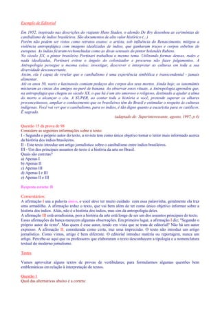 Exemplo de Editorial 
Em 1952, inspirado nas descrições do viajante Hans Staden, o alemão De Bry desenhou as cerimônias de 
canibalismo de índios brasileiros. São documentos de alto valor histórico (...) 
Porém não podem ser vistos como retratos exatos: o artista, sob influência do Renascimento, mitigou a 
violência antropofágica com imagens idealizadas de índios, que ganharam traços e corpos esbeltos de 
europeus. As índias ficaram rechonchudas como as divas sensuais do pintor holandês Rubens. 
No século XX, o pintor brasileiro Portinari trabalhou o mesmo tema. Utilizando formas densas, rudes e 
nada idealizadas, Portinari evitou o ângulo do colonizador e procurou não fazer julgamentos. A 
Antropologia persegue a mesma coisa: investigar, descrever e interpretar as culturas em toda a sua 
diversidade desconcertante. 
Assim, ela é capaz de revelar que o canibalismo é uma experiência simbólica e transcendental - jamais 
alimentar. 
Até os anos 50, waris e kaxinawás comiam pedaços dos corpos dos seus mortos. Ainda hoje, os ianomâmis 
misturam as cinzas dos amigos no purê de banana. Ao observar esses rituais, a Antropologia aprendeu que, 
na antropofagia que chegou ao século XX, o que há é um ato amoroso e religioso, destinado a ajudar a alma 
do morto a alcançar o céu. A SUPER, ao contar toda a história a você, pretende superar os olhares 
preconceituosos, ampliar o conhecimento que os brasileiros têm do Brasil e estimular o respeito às culturas 
indígenas. Você vai ver que o canibalismo, para os índios, é tão digno quanto a eucaristia para os católicos. 
É sagrado. 
(adaptado de: Superinteressante, agosto, 1997, p.4) 
Questão 15 da prova de 98 
Considere as seguintes informações sobre o texto: 
I - Segundo o próprio autor do texto, a revista tem como único objetivo tornar o leitor mais informado acerca 
da história dos índios brasileiros. 
II - Este texto introduz um artigo jornalístico sobre o canibalismo entre índios brasileiros. 
III - Um dos principais assuntos do texto é a história da arte no Brasil. 
Quais são corretas? 
a) Apenas I 
b) Apenas II 
c) Apenas III 
d) Apenas I e III 
e) Apenas II e III 
Resposta correta: B 
Comentários: 
A afirmação I usa a palavra único, e você deve ter muito cuidado com essa palavrinha, geralmente ela traz 
uma armadilha. A afirmação reduz o texto, que vai bem além de ter como único objetivo informar sobre a 
história dos índios. Aliás, não é a história dos índios, mas sim da antropofagia deles. 
A afirmação III está erradíssima, pois a história da arte está longe de ser um dos assuntos principais do texto. 
Essas afirmações da banca merecem algumas observações. Em primeiro lugar, a afirmação I diz: Segundo o 
próprio autor do texto. Mas quem é esse autor, tendo em vista que se trata de editorial? Não há um autor 
expresso. A afirmação II, considerada como certa, traz uma imprecisão. O texto não introduz um artigo 
jornalístico. Como vimos, artigo é bem diferente. O editorial introduz matéria ou reportagem, nunca um 
artigo. Percebe-se aqui que os professores que elaboraram o texto desconhecem a tipologia e a nomenclatura 
textual do moderno jornalismo. 
Testes 
Vamos aproveitar alguns textos de provas de vestibulares, para formularmos algumas questões bem 
emblemáticas em relação à interpretação de textos. 
Questão 1 
Qual das alternativas abaixo é a correta: 
 