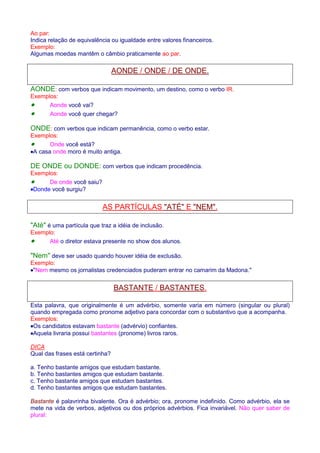 Ao par: 
Indica relação de equivalência ou igualdade entre valores financeiros. 
Exemplo: 
Algumas moedas mantêm o câmbio praticamente ao par. 
AONDE / ONDE / DE ONDE. 
AONDE: com verbos que indicam movimento, um destino, como o verbo IR. 
Exemplos: 
· Aonde você vai? 
· Aonde você quer chegar? 
ONDE: com verbos que indicam permanência, como o verbo estar. 
Exemplos: 
· Onde você está? 
·A casa onde moro é muito antiga. 
DE ONDE ou DONDE: com verbos que indicam procedência. 
Exemplos: 
· De onde você saiu? 
·Donde você surgiu? 
AS PARTÍCULAS ATÉ E NEM. 
Até é uma partícula que traz a idéia de inclusão. 
Exemplo: 
· Até o diretor estava presente no show dos alunos. 
Nem deve ser usado quando houver idéia de exclusão. 
Exemplo: 
·Nem mesmo os jornalistas credenciados puderam entrar no camarim da Madona. 
BASTANTE / BASTANTES. 
Esta palavra, que originalmente é um advérbio, somente varia em número (singular ou plural) 
quando empregada como pronome adjetivo para concordar com o substantivo que a acompanha. 
Exemplos: 
·Os candidatos estavam bastante (advérvio) confiantes. 
·Aquela livraria possui bastantes (pronome) livros raros. 
DICA 
Qual das frases está certinha? 
a. Tenho bastante amigos que estudam bastante. 
b. Tenho bastantes amigos que estudam bastante. 
c. Tenho bastante amigos que estudam bastantes. 
d. Tenho bastantes amigos que estudam bastantes. 
Bastante é palavrinha bivalente. Ora é advérbio; ora, pronome indefinido. Como advérbio, ela se 
mete na vida de verbos, adjetivos ou dos próprios advérbios. Fica invariável. Não quer saber de 
plural: 
 