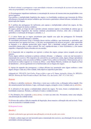 No Brasil colonial, os portugueses e suas autoridades evitaram a concentração de escravos de uma mesma 
etnia nas propriedades e nos navios negreiros. 
A) Os portugueses impediram totalmente a concentração de escravos de mesma etnia nas propriedades e nos 
navios negreiros. 
Essa política, a multiplicidade lingüística dos negros e as hostilidades recíprocas que trouxeram da África 
dificultaram a formação de núcleos solidários que retivessem o patrimônio cultural africano, incluindo-se aí a 
preservação das línguas. 
B) A política dos portugueses foi ineficiente, pois apenas a multiplicidade cultural dos negros, de fato, 
impediu a formação de núcleos solidários. 
Os negros, porém, ao longo de todo o período colonial, tentaram superar a diversidade de culturas que os 
dividia, juntando fragmentos das mesmas mediante procedimentos diversos, entre eles a formação de 
quilombos e a realização de batuques e calundus. (...) 
C) A única forma que os negros encontraram para impedir essa ação dos portugueses foi formando 
quilombos e realizando batuques e calundus. 
As autoridades procuraram evitar a formação desses núcleos solidários, quer destruindo os quilombos, que 
causavam pavor aos agentes da Coroa - e, de resto, aos proprietários de escravos em geral -, quer reprimindo 
os batuques e os calundus promovidos pelos negros. Sob a identidade cultural, poderiam gerar uma 
consciência danosa para a ordem colonial. Por isso, capitães-do-mato, o Juízo Eclesiástico e, com menos 
empenho, a Inquisição foram colocados em seu encalço. 
D) A Inquisição não se empenhou em reprimir a cultura dos negros, porque estava ocupada com ações 
maiores. 
Porém alguns senhores aceitaram as práticas culturais africanas - e indígenas - como um mal necessário à 
manutenção dos escravos. Pelo imperativo de convertê-los ao catolicismo, ainda, alguns clérigos aprenderam 
as línguas africanas, como um jesuíta na Bahia e o padre Vieira, ambos no Seiscentos. Outras pessoas, por se 
envolverem no tráfico negreiro ou viverem na África - como Matias Moreira, residente em Angola no final 
do Quinhentos -, devem igualmente ter-se familiarizado com as línguas dos negros. 
E) Apesar do empenho dos portugueses, a cultura africana teve penetração entre alguns senhores e entre 
alguns clérigos. Cada um, é bem verdade, tinha objetivos específicos para tanto. 
(Adaptado de: VILLALTA, Luiz Carlos. O que se fala e o que se lê: língua, instrução e leitura. In: MELLO e 
SOUZA. História da Vida Privada no Brasil. São Paulo: Cia. das Letras, 1997. V1. P.341-342.) 
Resposta 
A) Observe o advérbio totalmente. Além disso, o texto usa o verbo evitar, a afirmação utiliza impedir. Eles 
são semanticamente bem distintos. Logo, a afirmação exagera, extrapola o texto. Cuidado com os advérbios. 
B) A afirmativa b diz apenas a multiplicidade cultural dos negros. No texto, foram a multiplicidade e as 
hostilidades recíprocas. Portanto, a afirmativa b reduz a verdade do texto. 
C) Na afirmativa, há a expressão a única forma, e o texto usa entre eles. Novamente, temos uma redução, 
uma diminuição da verdade textual. 
D) O texto não explica a falta de empenho da Inquisição, dessa maneira a afirmação não está no texto. Trata-se 
de um acréscimo à realidade textual. 
E) Resposta Correta. 
Questão 2 
Assinale a alternativa que apresenta uma afirmação correta de acordo com o texto. 
A) Sendo a cultura negra um mal necessário para a manutenção dos escravos, sua eliminação foi um erro das 
autoridades coloniais portuguesas. 
 