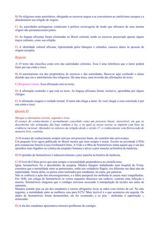 B) Os religiosos eram autoritários, obrigando os escravos negros a se converterem ao catolicismo europeu e a 
abandonarem sua religião de origem. 
C) As autoridades portuguesas conduziam a política escravagista de modo que africanos de uma mesma 
origem não permanecessem juntos. 
D) As línguas africanas foram eliminadas no Brasil colonial, tendo os escravos preservado apenas alguns 
traços culturais, como sua religião. 
E) A identidade cultural africana, representada pelos batuques e calundus, causava danos às pessoas de 
origem européia. 
Resposta 
A) O texto não classifica como erro das autoridades coloniais. Essa é uma inferência que o leitor poderá 
fazer por sua conta e risco. 
B) O autoritarismo era dos proprietários de escravos e das autoridades. Busca-se aqui confundir o aluno 
dizendo que era o autoritarismo dos religiosos. Há uma troca, uma inversão das afirmações do texto. 
C) Resposta Correta: Essa afirmação está no texto. 
D) A afirmação contradiz o que está no texto. As línguas africanas foram, inclusive, aprendidas por alguns 
clérigos. 
E) A afirmação exagera a verdade textual. O autor não chega a tanto. Se você chegar a essa conclusão é por 
sua conta e risco. 
Questão 03 
Marque a alternativa correta, segundo o texto 
O avanço do conhecimento é normalmente concebido como um processo linear, inexorável, em que as 
descobertas são aclamadas tão logo venham à luz, e no qual as novas teorias se impõem com base na 
evidência racional. Afastados os entraves da religião desde o século 17, o conhecimento vem florescendo de 
maneira livre, contínua. 
A) O avanço do conhecimento sempre será por um processo linear, do contrário não será avanço. 
Um pequeno livro agora publicado no Brasil mostra que nem sempre é assim. Escrito na juventude (1924) 
pelo romancista francês Louis-Ferdinand Céline, A Vida e a Obra de Semmelweis relata aquele que é um dos 
episódios mais lúgubres no crônica da estupidez humana e talvez a pior mancha na história da medicina. 
B) O episódio de Semmelweis é indiscutivelmente a pior mancha na história da medicina. 
C) O livro de Céline prova que nem sempre a racionalidade preponderava no cientificismo. 
Ignác Semmelweis foi o descobridor da assepsia. Médico húngaro trabalhando num hospital de Viena, 
constatou que a mortalidade entre as parturientes, então um verdadeiro flagelo, era diferente nas duas alas da 
maternidade. Numa delas, os partos eram realizados por estudantes; na outra, por parteiras. 
Não se conhecia a ação dos microorganismos, e a febre puerperal era atribuída às causas mais estapafúrdias. 
Em 1846, um colega de Semmelweis se cortou enquanto dissecava um cadáver, contraiu uma infecção e 
morreu. Semmelweis imaginou que o contágio estivesse associado à manipulação de tecidos nas aulas de 
anatomia. 
Mandou instalar pias na ala dos estudantes e tornou obrigatório lavar as mãos com cloreto de cal. No mês 
seguinte, a mortalidade entre as mulheres caiu para 0,2%! Mais incrível é o que aconteceu em seguida. Os 
dados de Semmelweis foram desmentidos, ele foi exonerado, e as pias - atribuídas à superstição -, 
arrancadas. 
D) A ala dos estudantes apresentava menores problemas de contágio. 
 