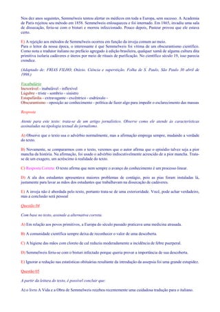 Nos dez anos seguintes, Semmelweis tentou alertar os médicos em toda a Europa, sem sucesso. A Academia 
de Paris rejeitou seu método em 1858. Semmelweis enlouqueceu e foi internado. Em 1865, invadiu uma sala 
de dissecação, feriu-se com o bisturi e morreu infeccionado. Pouco depois, Pasteur provou que ele estava 
certo. 
E) A rejeição aos métodos de Semmelweis ocorreu em função da inveja comum ao meio. 
Para o leitor da nossa época, o interessante é que Semmelweis foi vítima de um obscurantismo científico. 
Como nota o tradutor italiano no prefácio agregado à edição brasileira, qualquer xamã de alguma cultura dita 
primitiva isolaria cadáveres e úteros por meio de rituais de purificação. No científico século 19, isso parecia 
crendice. 
(Adaptado de: FRIAS FILHO, Otávio. Ciência e superstição. Folha de S. Paulo, São Paulo 30 abril de 
1998.) 
Vocabulário 
Inexorável - inabalável - inflexível 
Lúgubre - triste - sombrio - sinistro 
Estapafúrdia - extravagante - excêntrico - esdrúxulo - 
Obscurantismo - oposição ao conhecimento - política de fazer algo para impedir o esclarecimento das massas 
Resposta 
Atente para este texto: trata-se de um artigo jornalístico. Observe como ele atende às características 
assinaladas na tipologia textual do jornalismo. 
A) Observe que o texto usa o advérbio normalmente, mas a afirmação emprega sempre, mudando a verdade 
do texto. 
B) Novamente, se compararmos com o texto, veremos que o autor afirma que o episódio talvez seja a pior 
mancha da história. Na afirmação, foi usado o advérbio indiscutivelmente acrescido de a pior mancha. Trata-se 
de um exagero, um acréscimo à realidade do texto. 
C) Resposta Correta: O texto afirma que nem sempre o avanço do conhecimento é um processo linear. 
D) A ala dos estudantes apresentava maiores problemas de contágio, pois as pias foram instaladas lá, 
justamente para lavar as mãos dos estudantes que trabalhavam na dissecação de cadáveres. 
E) A inveja não é abordada pelo texto, portanto trata-se de uma exterioridade. Você, pode achar verdadeiro, 
mas a conclusão será pessoal 
Questão 04 
Com base no texto, assinale a alternativa correta. 
A) Em relação aos povos primitivos, a Europa do século passado praticava uma medicina atrasada. 
B) A comunidade científica sempre deixa de reconhecer o valor de uma descoberta. 
C) A higiene das mãos com cloreto de cal reduziu moderadamente a incidência de febre puerperal. 
D) Semmelweis feriu-se com o bisturi infectado porque queria provar a importância de sua descoberta. 
E) Ignorar a redução nas estatísticas obituárias resultante da introdução da assepsia foi uma grande estupidez. 
Questão 05 
A partir da leitura do texto, é possível concluir que: 
A) o livro A Vida e a Obra de Semmelweis recebeu recentemente uma cuidadosa tradução para o italiano. 
 