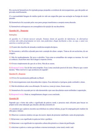 B) a teoria de Semmelweis foi rejeitada porque propunha a existência de microorganismos, que não podia ser 
provada cientificamente. 
C) a nacionalidade húngara do médico pode ter sido um empecilho para sua aceitação na Europa do século 
passado. 
D) Semmelweis foi execrado pelos seus pares porque transformou a assepsia numa obsessão. 
E) Semmelweis enlouqueceu em conseqüência da rejeição de sua descoberta. 
Questão 04 - Resposta 
Instruções: 
As questões 4 e 5 devem merecer atenção. Estamos diante de questões de inferências. As alternativas 
corretas não estão propriamente no texto, mas poderemos chegar facilmente a elas, ou seja, o autor nos 
autoriza a concluir por elas. 
A) O autor não classifica de atrasada a medicina européia da época. 
B) Novamente o advérbio colocado para trair a atenção do aluno: sempre. Trata-se de um acréscimo, de um 
exagero. 
C) Não foi moderadamente. De novo o advérbio. Veja como as armadilhas são sempre as mesmas. Se você 
as conhecer, ficará bem mais fácil chegar à resposta correta. 
D) O texto simplesmente diz que ele se feriu. Não dá as causas. 
E) Resposta Correta: Foi de fato uma estupidez. Essa é uma conclusão possível do texto. Observe que o autor 
declara: Mais incrível é o que aconteceu em seguida. 
Questão 05 - Resposta 
A) O livro foi recentemente publicado no Brasil. 
B) Os microorganismos eram desconhecidos à época. Essa alternativa é perigosa, pode confundir o aluno. 
C) Não há referência sobre essa afirmação. Os motivos, como já vimos, foram outros. 
D) Semmelweis foi execrado por ter sido desmentido e por suas descobertas serem atribuídas à superstição. 
E) Resposta Correta: Pode-se, tranqüilamente chegar a esse conclusão. 
Questão 06 
Supondo que o leitor não saiba o significado da palavra xamã, o processo mais eficiente para buscar no 
próprio texto uma indicação que elucide a dúvida consistirá em 
A) considerar que a palavra encontra sua referência na cultura italiana, já que foi empregada pelo tradutor da 
obra para o italiano. 
B) Observar o contexto sintático em que ela ocorre: depois de pronome indefinido e antes de preposição. 
C) Relacionar o seu significado às palavras leitor e prefácio. 
D) Relacionar o seu significado às expressões cultura dita primitiva e rituais de purificação. 
E) relacionar a palavra a outras que tenham a mesma terminação, como iansã, romã e anã. 
 