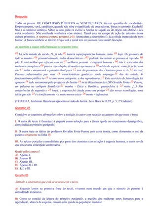 Resposta 
Todas as provas DE CONCURSOS PÚBLICOS ou VESTIBULARES trazem questões de vocabulário. 
Empiricamente, você, candidato, quando não sabe o significado de uma palavra, busca o contexto. Cuidado! 
Não é o contexto sintático. Saber se uma palavra exerce a função de sujeito ou de objeto não define o seu 
valor semântico. Não confunda semântica com sintaxe. Xamã está no campo de ação de palavras dessa 
cultura primitiva. A resposta correta, portanto, é D. Atente para a alternativa E: dá a nítida impressão de bom 
humor. A banca também se diverte. O que anã e romã tem em comum com xamã? Gozação. 
As questões a seguir estão baseadas no seguinte texto: 
01 Lá pela metade do século 21, já não 02 haverá superpopulação humana, como 03 hoje. Os governos de 
todo o mundo - 04 presumivelmente, todos democráticos - 05 poderão incentivar as pessoas à reprodu- 06 
ção. E será melhor que o façam com as 07 melhores pessoas. A eugenia humana - 08 isto é, a escolha dos 
melhores exemplares 09 para a reprodução, de modo a aprimorar a 10 média da espécie, como já se fez com 
ca- 11 valos - encontrará o período ideal para 12 sair da prancheta dos cientistas para a vi- 13 da real. 
Pessoas selecionadas por suas 14 características genéticas serão emprega-15 das do estado. O 
funcionalismo público te-16 rá uma nova categoria: a dos reprodutores.17 Este exercício de futurologia foi 
apresen-18 tado seriamente pelo professor do Institu-19 to de Biociências da USP Osvaldo Frota-20 Pessoa, 
em palestra no colóquio Brasil-Ale-21 manha - Ética e Genética, quarta-feira à 22 noite. [...] Nas 
conferências de segunda e 23 terça, a eugenia foi citada como um perigo 24 das novas tecnologias, uma 
idéia que não 25 é cientificamente - e muito menos etica- 26 mente - defensável. 
(TEIXEIRA, Jerônimo. Brasileiro apresenta a visão do horror. Zero Hora, 6.10.95, p. 5, 2º Caderno) 
Questão 07 
Considere as seguintes afirmações sobre a posição do autor com relação ao assunto de que trata o texto. 
I. O autor do texto é favorável à eugenia como solução para a futura queda no crescimento demográfico, 
como indica o primeiro parágrafo. 
II. O autor trata as idéias do professor Osvaldo Frota-Pessoa com certa ironia, como demonstra o uso da 
palavra seriamente na linha 18. 
III. Ao relatar posições contraditórias por parte dos cientistas com relação à eugenia humana, o autor revela 
que esta é uma concepção controversa. 
Quais estão corretas? 
A) Apenas I. 
B) Apenas II. 
C) Apenas III. 
D) Apenas II e III. 
E) I, II e III. 
Questão 08 
Assinale a alternativa que está de acordo com o texto. 
A) Segundo lemos na primeira frase do texto, vivemos num mundo em que o número de pessoas é 
considerado excessivo. 
B) Como se conclui da leitura do primeiro parágrafo, a escolha dos melhores seres humanos para a 
reprodução, através da eugenia, causará uma queda na população mundial. 
 