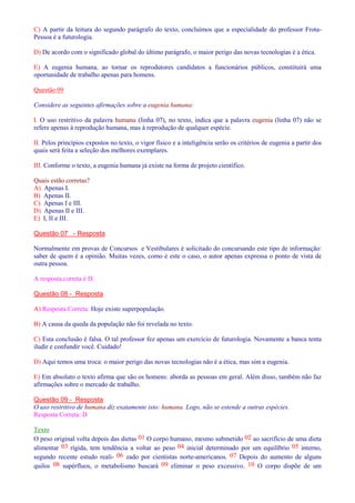 C) A partir da leitura do segundo parágrafo do texto, concluímos que a especialidade do professor Frota- 
Pessoa é a futurologia. 
D) De acordo com o significado global do último parágrafo, o maior perigo das novas tecnologias é a ética. 
E) A eugenia humana, ao tornar os reprodutores candidatos a funcionários públicos, constituirá uma 
oportunidade de trabalho apenas para homens. 
Questão 09 
Considere as seguintes afirmações sobre a eugenia humana: 
I. O uso restritivo da palavra humana (linha 07), no texto, indica que a palavra eugenia (linha 07) não se 
refere apenas à reprodução humana, mas à reprodução de qualquer espécie. 
II. Pelos princípios expostos no texto, o vigor físico e a inteligência serão os critérios de eugenia a partir dos 
quais será feita a seleção dos melhores exemplares. 
III. Conforme o texto, a eugenia humana já existe na forma de projeto científico. 
Quais estão corretas? 
A) Apenas I. 
B) Apenas II. 
C) Apenas I e III. 
D) Apenas II e III. 
E) I, II e III. 
Questão 07 - Resposta 
Normalmente em provas de Concursos e Vestibulares é solicitado do concursando este tipo de informação: 
saber de quem é a opinião. Muitas vezes, como é este o caso, o autor apenas expressa o ponto de vista de 
outra pessoa. 
A resposta correta é D. 
Questão 08 - Resposta 
A) Resposta Correta: Hoje existe superpopulação. 
B) A causa da queda da população não foi revelada no texto. 
C) Esta conclusão é falsa. O tal professor fez apenas um exercício de futurologia. Novamente a banca tenta 
iludir e confundir você. Cuidado! 
D) Aqui temos uma troca: o maior perigo das novas tecnologias não é a ética, mas sim a eugenia. 
E) Em absoluto o texto afirma que são os homens: aborda as pessoas em geral. Além disso, também não faz 
afirmações sobre o mercado de trabalho. 
Questão 09 - Resposta 
O uso restritivo de humana diz exatamente isto: humana. Logo, não se estende a outras espécies. 
Resposta Correta: D 
Texto 
O peso original volta depois das dietas 01 O corpo humano, mesmo submetido 02 ao sacrifício de uma dieta 
alimentar 03 rígida, tem tendência a voltar ao peso 04 inicial determinado por um equilíbrio 05 interno, 
segundo recente estudo reali- 06 zado por cientistas norte-americanos. 07 Depois do aumento de alguns 
quilos 08 supérfluos, o metabolismo buscará 09 eliminar o peso excessivo. 10 O corpo dispõe de um 
 