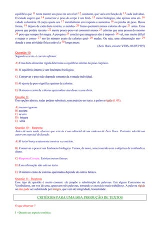 equilíbrio que 11 tenta manter seu peso em um nível 12 constante, que varia em função de 13 cada indivíduo. 
O estudo sugere que 14 conservar o peso do corpo é um fenô- 15 meno biológico, não apenas uma ati- 16 
vidade voluntária. O corpo ajusta seu 17 metabolismo em resposta a aumentos 18 ou perdas de peso. Dessa 
forma, 19 depois de cada dieta restrita, o metabo- 20 lismo queimará menos calorias do que 21 antes. Uma 
pessoa que perdeu recente- 22 mente pouco peso vai consumir menos 23 calorias que uma pessoa do mesmo 
24 peso que sempre foi magra. A pesquisa 25 conclui que emagrecer não é impossí- 26 vel, mas muito difícil 
e requer o consu- 27 mo do número exato de calorias quei- 28 madas. Ou seja, uma alimentação mo- 29 
derada e uma atividade física estável a 30 longo prazo. 
(Zero Hora, encarte VIDA, 06/05/1995) 
Questão 10 
Segundo o texto, é correto afirmar: 
A) Uma dieta alimentar rígida determina o equilíbrio interno do peso corpóreo. 
B) O equilíbrio interno é um fenômeno biológico. 
C) Conservar o peso não depende somente da vontade individual. 
D) O ajuste de peso significa queima de calorias. 
E) O número exato de calorias queimadas vincula-se a uma dieta. 
Questão 11 
Das opções abaixo, todas podem substituir, sem prejuízo ao texto, a palavra rígida (l. 03), 
A) menos rigorosa 
B) austera 
C) severa 
D) íntegra 
E) séria 
Questão 10 - Resposta 
Antes de mais nada, observe que o texto é um editorial de um caderno de Zero Hora. Portanto, não há um 
autor em especial declarado. 
A) O texto busca exatamente mostrar o contrário. 
B) Conservar o peso é um fenômeno biológico. Temos, de novo, uma inversão com o objetivo de confundir o 
aluno. 
C) Resposta Correta: Existem outros fatores. 
D) Essa afirmação não está no texto. 
E) O número exato de calorias queimadas depende de outros fatores. 
Questão 11- Resposta 
Esse tipo de questão é muito comum: ele propõe a substituição de palavras. Em alguns Concursos ou 
Vestibulares, em vez de uma, aparecem três palavras, tornando o exercício mais trabalhoso. A palavra rígida 
só não pode ser substituída por íntegra, que vem de integridade, honestidade. 
CRITÉRIOS PARA UMA BOA PRODUÇÃO DE TEXTOS 
O que observar ? 
I - Quanto ao aspecto estético; 
 