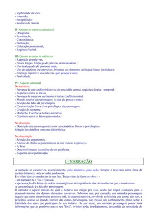 - legibilidade da letra; 
- travessão; 
- paragrafação; 
- ausência de rasuras 
II - Quanto ao aspecto gramatical: 
- Ortografia; 
- Acentuação; 
- Concordância; 
- Pontuação; 
- Colocação pronominal; 
- Regência Verbal. 
III- Quanto ao aspecto estilístico : 
- Repetição de palavras; 
- Frases longas. Emprego de palavras desnecessárias ; 
- Uso inadequado do pronome onde; 
- Uso de adjetivos inexpressivos. Presença de elementos da língua falada (oralidade); 
- Emprego repetitivo das palavras que, porque e mas; 
- Prolixidade. 
IV- Aspecto estrutural 
Na narrativa 
- Presença de um conflito básico ou de uma idéia central, seqüência lógica - temporal. 
- Seqüência entre as idéias. 
- Presença de aspectos pertinentes à idéia (conflito) central. 
- Mundo interior da personagem (o que ela pensa e sente). 
- Seleção das falas da personagem. 
- Caracterização física e/ ou psicológica da personagem. 
- Criação do suspense. 
- Desfecho, Coerência do foco narrativo. 
- Coerência entre os fatos apresentados. 
Na descrição 
- Descrição das personagem (s) com características físicas e psicológicas. 
Seleção dos detalhes com uma idéia básica. 
Na dissertação 
- Seleção dos argumentos. 
- Análise de efeitos argumentativos de um recurso expressivo. 
- A Tese. 
- Desenvolvimento da análise de um problema. 
- Esquema de argumentação. 
I - NARRAÇÃO 
A narração se caracteriza, essencialmente, pelo dinâmico, pela ação. Sempre é realizada sobre fatos de 
caráter dinâmico, onde o verbo predomina. 
É o relato das circunstâncias de um fato. Todo relato de fatos envolve: - - 
- um narrador na 1° ou 3° pessoa; 
- apresentação dos fatos em ordem cronológica ou de importância das circunstâncias que o envolveram. 
A caracterização é a fala dos personagens. 
O narrador é aquele através do qual a história nos chega; por isso, acaba por impor condições para o 
desenvolvimento dos demais elementos narrativos. Sabemos que, por exemplo, um narrador-personagem 
(aquele que narra em primeira pessoa e está, de alguma maneira, envolvido na história que conta) não tem, a 
princípio, acesso ao mundo interior das outras personagens, não possui um conhecimento pleno sobre a 
totalidade dos seres que participam de sua história . Se por acaso, um narrador personagem passar mais 
informações que as possíveis para o seu foco, o leitor pode, imediatamente, desconfiar da veracidade do 
 