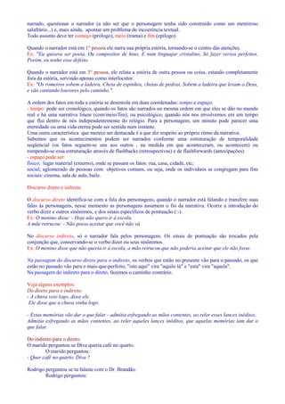 narrado, questionar o narrador (a não ser que o personagem tenha sido construído como um mentiroso 
salafrário...) e, mais ainda, apontar um problema de incoerência textual. 
Todo assunto deve ter começo (prólogo), meio (trama) e fim (epílogo). 
Quando o narrador está em 1° pessoa ele narra sua própria estória, tornando-se o centro das atenções. 
Ex: Eu quisera ser poeta, Ou compositor de hino, E num linguajar cristalino, Só fazer versos perfeitos, 
Porém, eu tenho esse defeito. 
Quando o narrador está em 3° pessoa, ele relata a estória de outra pessoa ou coisa, estando completamente 
fora da estória, servindo apenas como interlocutor. 
Ex: Os romeiros sobem a ladeira, Cheia de espinhos, cheias de pedras, Sobem a ladeira que levam a Deus, 
e vão cantando louvores pelo caminho.. 
A ordem dos fatos em toda a estória se desenrola em duas coordenadas: tempo e espaço. 
- tempo: pode ser cronológico, quando os fatos são narrados na mesma ordem em que eles se dão no mundo 
real e há uma narrativa linear (com/meio/fim); ou psicológico, quando nós nos envolvemos em um tempo 
que flui dentro de nós independentemente do relógio. Para a personagem, um minuto pode parecer uma 
eternidade ou uma vida eterna pode ser sentida num instante. 
Uma outra característica que merece ser destacada é a que diz respeito ao próprio ritmo da narrativa. 
Sabemos que os acontecimentos podem ser narrados conforme uma estruturação de temporalidade 
seqüencial (os fatos seguem-se uns aos outros , na medida em que aconteceram, ou acontecem) ou 
rompendo-se essa estruturação através de flashbacks (retrospectivas) e de flashforwards (antecipações). 
- espaço pode ser: 
físico; lugar material (externo), onde se passam os fatos: rua, casa, cidade, etc; 
social; aglomerado de pessoas com objetivos comuns, ou seja, onde os indivíduos se congregam para fins 
sociais: cinema, sala de aula, baile. 
Discurso direto e indireto 
O discurso direto identifica-se com a fala dos personagens, quando o narrador está falando e transfere suas 
falas às personagens, nesse momento as personagens assumem o fio da narrativa. Ocorre a introdução do 
verbo dizer e outros sinônimos, e dos sinais específicos de pontuação (:-). 
Ex: O menino disse: - Hoje não quero ir à escola. 
A mãe retrucou: - Não posso aceitar que você não vá. 
No discurso indireto, só o narrador fala pelos personagens. Os sinais de pontuação são trocados pela 
conjunção que, conservando-se o verbo dizer ou seus sinônimos. 
Ex: O menino disse que não queria ir à escola, a mão retrucou que não poderia aceitar que ele não fosse. 
Na passagem do discurso direto para o indireto, os verbos que estão no presente vão para o passado, os que 
estão no passado vão para o mais-que-perfeito, isto aqui vira aquilo lá e esta vira aquela. 
Na passagem do indireto para o direto, fazemos o caminho contrário. 
Veja alguns exemplos: 
Do direto para o indireto: 
- A chuva veio logo, disse ele. 
Ele disse que a chuva vinha logo. 
- Estas memórias vão dar o que falar - admitia esfregando as mãos contentes, ao reler esses lances inéditos. 
Admitia esfregando as mãos contentes, ao reler aqueles lances inéditos, que aquelas memórias iam dar o 
que falar. 
Do indireto para o direto: 
O marido perguntou se Diva queria café no quarto. 
O marido perguntou: 
- Quer café no quarto, Diva ? 
Rodrigo perguntou se tu falaste com o Dr. Brandão. 
Rodrigo perguntou: 
 