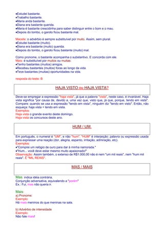 ·Estudei bastante. 
·Trabalho bastante. 
·Maria anda bastante. 
·Diana era bastante querida. 
·Maria é bastante crescidinha para saber distinguir entre o bom e o mau. 
·Depois do tombo, o garoto ficou bastante mal. 
Macete: o advérbio é sempre substituível por muito. Assim, sem plural. 
·Estudei bastante (muito). 
·Diana era bastante (muito) querida. 
·Depois do tombo, o garoto ficou bastante (muito) mal. 
Como pronome, o bastante acompanha o substantivo. E concorda com ele. 
Mais: é substituível por muitos ou muitas: 
·Tenho bastantes (muitos) amigos. 
·Recebeu bastantes (muitos) foras ao longo da vida. 
·Teve bastantes (muitas) oportunidades na vida. 
resposta do teste: B 
HAJA VISTO ou HAJA VISTA? 
Deve-se empregar a expressão haja vista, já que a palavra vista, neste caso, é invariável. Haja 
vista significa por causa de, devido a, uma vez que, visto que, já que, porque, tendo em vista. 
Compare: quando se usa a expressão tendo em vista, ninguém diz tendo em visto. Então, não 
esqueça: haja vista = tendo em vista. 
Exemplos: 
Haja vista o grande evento deste domingo. 
Haja vista os concursos deste ano. 
HUM / UM. 
Em português, o numeral é UM, e não hum. HUM é interjeição: palavra ou expressão usada 
para expressar uma reação (dor, alegria, espanto, irritação, admiração, etc). 
Exemplos: 
·Comprei um relógio de ouro para dar à minha namorada. 
·Hum... você deve estar mesmo muito apaixonado! 
Observação: Assim também, o extenso de R$1.000,00 não é nem um mil reais, nem hum mil 
reais. É MIL REAIS. 
MAS / MAIS 
Mas: indica idéia contrária. 
Conjunção adversativa, equivalendo a porém 
Ex.: Fui, mas não queria ir. 
Mais: 
a) Pronome: 
Exemplo: 
Há mais meninos do que meninas na sala. 
b) Advérbio de intensidade 
Exemplo: 
Não fale mais! 
 