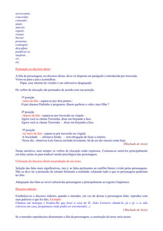 acrescentar, 
concordar, 
consentir, 
anuir, 
intervir, 
repetir, 
rosnar, 
berrar, 
protestar, 
contrapor, 
desculpar, 
justificar-se, 
suspirar, 
rir, 
etc. 
Pontuação no discurso direto 
A fala da personagem, no discurso direto, deve vir disposta em parágrafo e introduzida por travessão. 
Virou-se para o pai e aconselhou: 
Papai, esse menino do vizinho é um subversivo desgraçado. 
Os verbos de elocução são pontuados de acordo com sua posição. 
1a posição 
- antes da fala - separa-se por dois pontos : 
O pai chamou Pedrinho e perguntou :Quem quebrou o vidro, meu filho ? 
2a posição 
- depois da fala - separa-se por travessão ou vírgula : 
Agora você se chama Teresinha, disse me beijando a face. 
Agora você se chama Teresinha - disse me beijando a face. 
3a posição 
- no meio da fala - separa-se por travessão ou vírgula: 
A Sociedade - afirmava Simão - tem obrigação de fazer o enterro. 
Nesse dia , observou Luís Garcia sorrindo levemente, há de ser tão sincera como hoje. 
(Machado de Assis) 
Numa narrativa, nem sempre os verbos de elocução estão expressos. Costuma-se omiti-los principalmente 
em falas curtas ou para traduzir tensão psicológica das personagens. 
Utilização do discurso direto na produção de um texto. 
Seleção das falas mais significativas, isto é, as falas pertinentes ao conflito básico vivido pelas personagens. 
Não se deve ter a pretensão de retratar fielmente a realidade, relatando tudo o que as personagens poderiam 
ter dito. 
Adequação das falas ao nível cultural das personagens e principalmente ao registro lingüístico. 
Discurso indireto 
Estabelece-se o discurso indireto, quando o narrador, em vez de deixar a personagem falar, reproduz com 
suas palavras o que foi dito, Exemplo: 
Chamou um moleque e bradou-lhe que fosse à casa do Sr. João Carneiro chamá-lo, já e já; e se não 
estivesse em casa, perguntasse onde podia ser encontrado(...) 
( Machado de Assis) 
Se o narrador reproduzisse diretamente a fala da personagem, a construção do texto seria assim: 
 