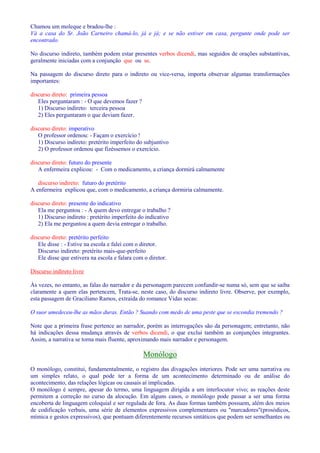 Chamou um moleque e bradou-lhe : 
Vá a casa do Sr. João Carneiro chamá-lo, já e já; e se não estiver em casa, pergunte onde pode ser 
encontrado. 
No discurso indireto, também podem estar presentes verbos dicendi, mas seguidos de orações substantivas, 
geralmente iniciadas com a conjunção que ou se. 
Na passagem do discurso direto para o indireto ou vice-versa, importa observar algumas transformações 
importantes: 
discurso direto: primeira pessoa 
Eles perguntaram : - O que devemos fazer ? 
1) Discurso indireto: terceira pessoa 
2) Eles perguntaram o que deviam fazer. 
discurso direto: imperativo 
O professor ordenou: - Façam o exercício ! 
1) Discurso indireto: pretérito imperfeito do subjuntivo 
2) O professor ordenou que fizéssemos o exercício. 
discurso direto: futuro do presente 
A enfermeira explicou: - Com o medicamento, a criança dormirá calmamente 
discurso indireto: futuro do pretérito 
A enfermeira explicou que, com o medicamento, a criança dormiria calmamente. 
discurso direto: presente do indicativo 
Ela me perguntou : - A quem devo entregar o trabalho ? 
1) Discurso indireto : pretérito imperfeito do indicativo 
2) Ela me perguntou a quem devia entregar o trabalho. 
discurso direto: pretérito perfeito 
Ele disse : - Estive na escola e falei com o diretor. 
Discurso indireto: pretérito mais-que-perfeito 
Ele disse que estivera na escola e falara com o diretor. 
Discurso indireto livre 
Às vezes, no entanto, as falas do narrador e da personagem parecem confundir-se numa só, sem que se saiba 
claramente a quem elas pertencem, Trata-se, neste caso, do discurso indireto livre. Observe, por exemplo, 
esta passagem de Graciliano Ramos, extraída do romance Vidas secas: 
O suor umedeceu-lhe as mãos duras. Então ? Suando com medo de uma peste que se escondia tremendo ? 
Note que a primeira frase pertence ao narrador, porém as interrogações são da personagem; entretanto, não 
há indicações dessa mudança através de verbos dicendi, o que exclui também as conjunções integrantes. 
Assim, a narrativa se torna mais fluente, aproximando mais narrador e personagem. 
Monólogo 
O monólogo, constitui, fundamentalmente, o registro das divagações interiores. Pode ser uma narrativa ou 
um simples relato, o qual pode ter a forma de um acontecimento determinado ou de análise do 
acontecimento, das relações lógicas ou causais aí implicadas. 
O monólogo é sempre, apesar do termo, uma linguagem dirigida a um interlocutor vivo; as reações deste 
permitem a correção no curso da alocução. Em alguns casos, o monólogo pode passar a ser uma forma 
encoberta de linguagem coloquial e ser regulada de fora. As duas formas também possuem, além dos meios 
de codificação verbais, uma série de elementos expressivos complementares ou marcadores(prosódicos, 
mímica e gestos expressivos), que pontuam diferentemente recursos sintáticos que podem ser semelhantes ou 
 
