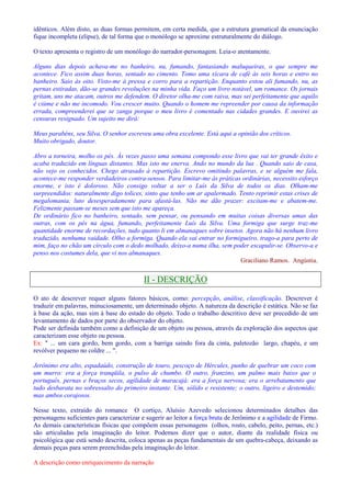 idênticos. Além disto, as duas formas permitem, em certa medida, que a estrutura gramatical da enunciação 
fique incompleta (elipse), de tal forma que o monólogo se aproxime estruturalmente do diálogo. 
O texto apresenta o registro de um monólogo do narrador-personagem. Leia-o atentamente. 
Alguns dias depois achava-me no banheiro, nu, fumando, fantasiando maluqueiras, o que sempre me 
acontece. Fico assim duas horas, sentado no cimento. Tomo uma xícara de café às seis horas e entro no 
banheiro. Saio às oito. Visto-me à pressa e corro para a repartição. Enquanto estou ali fumando, nu, as 
pernas estiradas, dão-se grandes revoluções na minha vida. Faço um livro notável, um romance. Os jornais 
gritam, uns me atacam, outros me defendem. O diretor olha-me com raiva, mas sei perfeitamente que aquilo 
é ciúme e não me incomodo. Vou crescer muito. Quando o homem me repreender por causa da informação 
errada, compreenderei que se zanga porque o meu livro é comentado nas cidades grandes. E ouvirei as 
censuras resignado. Um sujeito me dirá: 
Meus parabéns, seu Silva. O senhor escreveu uma obra excelente. Está aqui a opinião dos críticos. 
Muito obrigado, doutor. 
Abro a torneira, molho os pés. Às vezes passo uma semana compondo esse livro que vai ter grande êxito e 
acaba traduzido em línguas distantes. Mas isto me enerva. Ando no mundo da lua . Quando saio de casa, 
não vejo os conhecidos. Chego atrasado à repartição. Escrevo omitindo palavras, e se alguém me fala, 
acontece-me responder verdadeiros contra-sensos. Para limitar-me às práticas ordinárias, necessito esforço 
enorme, e isto é doloroso. Não consigo voltar a ser o Luís da Silva de todos os dias. Olham-me 
surpreendidos: naturalmente digo tolices, sinto que tenho um ar apalermado. Tento reprimir estas crises de 
megalomania, luto desesperadamente para afastá-las. Não me dão prazer: excitam-me e abatem-me. 
Felizmente passam-se meses sem que isto me apareça. 
De ordinário fico no banheiro, sentado, sem pensar, ou pensando em muitas coisas diversas umas das 
outras, com os pés na água, fumando, perfeitamente Luís da Silva. Uma formiga que surge traz-me 
quantidade enorme de recordações, tudo quanto li em almanaques sobre insetos. Agora não há nenhum livro 
traduzido, nenhuma vaidade. Olho a formiga. Quando ela vai entrar no formigueiro, trago-a para perto de 
mim, faço no chão um círculo com o dedo molhado, deixo-a numa ilha, sem poder escapulir-se. Observo-a e 
penso nos costumes dela, que vi nos almanaques. 
Graciliano Ramos. Angústia. 
II - DESCRIÇÃO 
O ato de descrever requer alguns fatores básicos, como: percepção, análise, classificação. Descrever é 
traduzir em palavras, minuciosamente, um determinado objeto. A natureza da descrição é estática. Não se faz 
à base da ação, mas sim à base do estado do objeto. Todo o trabalho descritivo deve ser precedido de um 
levantamento de dados por parte do observador do objeto. 
Pode ser definida também como a definição de um objeto ou pessoa, através da exploração dos aspectos que 
caracterizam esse objeto ou pessoa. 
Ex:  ... um cara gordo, bem gordo, com a barriga saindo fora da cinta, paletozão largo, chapéu, e um 
revólver pequeno no coldre ... . 
Jerônimo era alto, espadaúdo, construção de touro, pescoço de Hércules, punho de quebrar um coco com 
um murro: era a força tranqüila, o pulso de chumbo. O outro, franzino, um palmo mais baixo que o 
português, pernas e braços secos, agilidade de maracajá: era a força nervosa; era o arrebatamento que 
tudo desbarata no sobressalto do primeiro instante. Um, sólido e resistente; o outro, ligeiro e destemido; 
mas ambos corajosos. 
Nesse texto, extraído do romance O cortiço, Aluísio Azevedo selecionou determinados detalhes das 
personagens suficientes para caracterizar e sugerir ao leitor a força bruta de Jerônimo e a agilidade de Firmo. 
As demais características físicas que compõem essas personagens (olhos, rosto, cabelo, peito, pernas, etc.) 
são articuladas pela imaginação do leitor. Podemos dizer que o autor, diante da realidade física ou 
psicológica que está sendo descrita, coloca apenas as peças fundamentais de um quebra-cabeça, deixando as 
demais peças para serem preenchidas pela imaginação do leitor. 
A descrição como enriquecimento da narração 
 