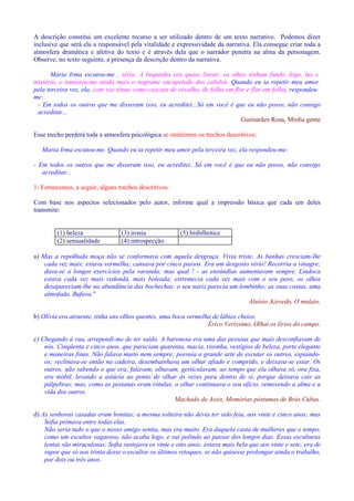 A descrição constitui um excelente recurso a ser utilizado dentro de um texto narrativo. Podemos dizer 
inclusive que será ela a responsável pela vitalidade e expressividade da narrativa. Ela consegue criar toda a 
atmosfera dramática e afetiva do texto e é através dela que o narrador penetra na alma da personagem. 
Observe, no texto seguinte, a presença da descrição dentro da narrativa. 
Maria Irma escutou-me , séria. A boquinha era quase linear; os olhos tinham fundo, fogo, luz e 
mistério, e tonteava-me ainda mais o negrume encapelado dos cabelos. Quando eu ia repetir meu amor 
pela terceira vez, ela, com voz tênue como cascata de orvalho, de folha em flor e flor em folha, respondeu-me: 
- Em todos os outros que me disseram isso, eu acreditei...Só em você é que eu não posso, não consigo 
acreditar... 
Guimarães Rosa, Minha gente 
Esse trecho perderá toda a atmosfera psicológica se omitirmos os trechos descritivos: 
Maria Irma escutou-me. Quando eu ia repetir meu amor pela terceira vez, ela respondeu-me: 
- Em todos os outros que me disseram isso, eu acreditei...Só em você é que eu não posso, não consigo 
acreditar... 
1- Fornecemos, a seguir, alguns trechos descritivos. 
Com base nos aspectos selecionados pelo autor, informe qual a impressão básica que cada um deles 
transmite: 
(1) beleza (3) ironia (5) bisbilhotice 
(2) sensualidade (4) introspecção 
a) Mas a repolhuda moça não se conformava com aquela desgraça. Vivia triste. As banhas cresciam-lhe 
cada vez mais; estava vermelha; cansava por cinco passos. Era um desgosto sério! Recorria a vinagre; 
dava-se a longos exercícios pela varanda; mas qual ! - as enxúndias aumentavam sempre. Lindoca 
estava cada vez mais redonda, mais boleada; estremecia cada vez mais com o seu peso; os olhos 
desapareciam-lhe na abundância das bochechas; o seu nariz parecia um lombinho; as suas costas, uma 
almofada. Bufava. 
Aluísio Azevedo, O mulato. 
b) Olívia era atraente, tinha uns olhos quentes, uma boca vermelha de lábios cheios. 
Érico Veríssimo, Olhai os lírios do campo. 
c) Chegando à rua, arrependi-me de ter saído. A baronesa era uma das pessoas que mais desconfiavam de 
nós. Cinqüenta e cinco anos, que pareciam quarenta, macia, risonha, vestígios de beleza, porte elegante 
e maneiras finas. Não falava muito nem sempre; possuía a grande arte de escutar os outros, espiando-os; 
reclinava-se então na cadeira, desembainhava um olhar afiado e comprido, e deixava-se estar. Os 
outros, não sabendo o que era, falavam, olhavam, gesticulavam, ao tempo que ela olhava só, ora fixa, 
ora móbil, levando a astúcia ao ponto de olhar às vezes para dentro de si, porque deixava cair as 
pálpebras; mas, como as pestanas eram rótulas, o olhar continuava o seu ofício, remexendo a alma e a 
vida dos outros. 
Machado de Assis, Memórias póstumas de Brás Cubas. 
d) As senhoras casadas eram bonitas; a mesma solteira não devia ter sido feia, aos vinte e cinco anos; mas 
Sofia primava entre todas elas. 
Não seria tudo o que o nosso amigo sentia, mas era muito. Era daquela casta de mulheres que o tempo, 
como um escultor vagaroso, não acaba logo, e vai polindo ao passar dos longos dias. Essas esculturas 
lentas são miraculosas; Sofia rastejava os vinte e oito anos; estava mais bela que aos vinte e sete; era de 
supor que só aos trinta desse o escultor os últimos retoques, se não quisesse prolongar ainda o trabalho, 
por dois ou três anos. 
 