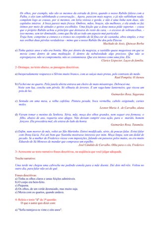 Os olhos, por exemplo, não são os mesmos da estrada de ferro, quando o nosso Rubião falava com a 
Palha, e eles iam sublinhando a conversação... Agora, parecem mais negros, e já não sublinham nada; 
compõem logo as cousas, por si mesmos, em letra vistosa e gorda, e não é uma linha nem duas, são 
capítulos inteiros. A boca parece mais fresca. Ombros, mãos, braços, são melhores, e ela ainda os faz 
ótimos por meio de atitudes e gestos escolhidos. Uma feição que a dona nunca pôde suportar, - cousa 
que o próprio Rubião achou a princípio que destoava do resto da cara, - o excesso de sobrancelhas, - 
isso mesmo, sem ter diminuído, como que lhe dá ao todo um aspecto mui particular. 
Traja bem; comprime a cintura e o tronco no corpinho de lã fina cor de castanha, obra simples, e traz 
nas orelhas duas pérolas verdadeiras - mimo que o nosso Rubião lhe deu pela Páscoa. 
Machado de Assis, Quincas Borba 
e) Tinha quinze anos e não era bonita. Mas por dentro da magreza, a vastidão quase magestosa em que se 
movia como dentro de uma meditação. E dentro da nebulosidade algo precioso. Que não se 
espreguiçava, não se comprometia, não se contaminava. Que era intenso como uma jóia. Ela. 
Clarice Lispector, Laços de família. 
2- Destaque, no texto abaixo, as passagens descritivas. 
a) Inesperadamente reaparece o Silvino muito branco, com as suíças mais pretas, pelo contraste do medo. 
Raul Pompéia, O Ateneu 
b) Fechei-me no quarto. Pela janela aberta entrava um cheiro de mato misantropo. Debrucei-me. 
Noite sem lua, concha sem pérola. Só silhueta de árvores. E um vaga-lume lanterneiro, que riscou um 
psiu de luz. 
Guimarães Rosa, Sagarana 
c) Sentada em uma mesa, a velha cafetina. Pintura pesada, boca vermelha, cabelo oxigenado, carnes 
moles. 
Leonor Maria A . de Carvalho, aluna 
d) Vieram tomar o menino da Senhora. Séria, mãe, moça dos olhos grandes, nem sequer era formosa; o 
filho, abaixo de ano, requeria seus afagos. Não deviam cumprir essa ação, para o marido, homem 
forçoso. Ela procedera mal, ele estava do lado da honra. 
Guimarães Rosa, Tutaméia. 
e) Enfim, num morrer de mês, voltei ao São Martinho. Entrei modificado, sério, de poucas falas. Evitei falar 
com Dona Lúcia. Foi até bom que Naninha mostrasse interesse por mim. Moça limpa, sem um dedal de 
pecado. Se a mulher de Frederico viesse com imposições, falando em passeios pelos matos, eu era muito 
Eduardo de Sá Meneses de mandar que comprasse um espelho. 
José Cândido de Carvalho, Olha para o céu, Frederico 
3- Acrescente ao texto narrativo frases descritivas, na seqüência que você julgar adequada. 
Trecho narrativo: 
Uma tarde me chegou uma cabrocha me pedindo esmola para a mãe doente. Dei dois mil-réis. Voltou no 
outro dia, para falar não sei de quê. 
Frases descritivas: 
a) Tinha os olhos claros e umas feições admiráveis. 
b) O corpo era bem-feito. 
c) Pequena. 
d) Os olhos, de um verde desmaiado, mas muito suja. 
e) Mexia com os quartos, quando andava. 
4- Releia o texto d da 1a questão. 
O que o autor quis dizer com: 
a) Sofia rastejava os vinte e oito anos. 
 