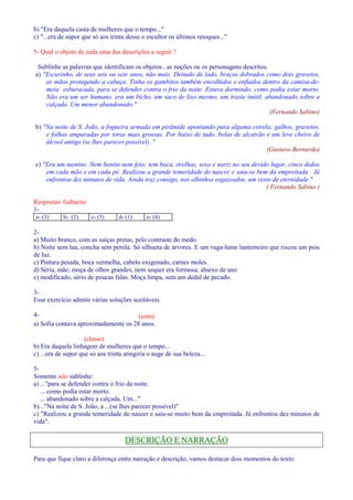 b) Era daquela casta de mulheres que o tempo... 
c) ...era de supor que só aos trinta desse o escultor os últimos retoques... 
5- Qual o objeto de cada uma das descrições a seguir ? 
Sublinhe as palavras que identificam os objetos , as noções ou os personagens descritos. 
a) Escurinho, de seus seis ou sete anos, não mais. Deitado de lado, braços dobrados como dois gravetos, 
as mãos protegendo a cabeça. Tinha os gambitos também encolhidos e enfiados dentro da camisa-de-meia 
esburacada, para se defender contra o frio da noite. Estava dormindo, como podia estar morto. 
Não era um ser humano, era um bicho, um saco de lixo mesmo, um traste inútil, abandonado sobre a 
calçada. Um menor abandonado. 
(Fernando Sabino) 
b) Na noite de S. João, a fogueira armada em pirâmide apontando para alguma estrela; galhos, gravetos, 
e folhas amparadas por toras mais grossas. Por baixo de tudo, bolas de alcatrão e um leve cheiro de 
álcool antigo (se lhes parecer possível) . 
(Gustavo Bernardo) 
c) Era um menino. Nem bonito nem feio; tem boca, orelhas, sexo e nariz no seu devido lugar, cinco dedos 
em cada mão e em cada pé. Realizou a grande temeridade de nascer e saiu-se bem da empreitada . Já 
enfrentou dez minutos de vida. Ainda traz consigo, nos olhinhos esgazeados, um resto de eternidade. 
( Fernando Sabino ) 
Respostas/ Gabarito 
1- 
a- (3) b- (2) c- (5) d- (1) e- (4) 
2- 
a) Muito branco, com as suíças pretas, pelo contraste do medo. 
b) Noite sem lua, concha sem pérola. Só silhueta de árvores. E um vaga-lume lanterneiro que riscou um psiu 
de luz. 
c) Pintura pesada, boca vermelha, cabelo oxigenado, carnes moles. 
d) Séria, mãe; moça de olhos grandes, nem sequer era formosa; abaixo de ano 
e) modificado, sério de poucas falas. Moça limpa, sem um dedal de pecado. 
3- 
Esse exercício admite várias soluções aceitáveis. 
4- (com) 
a) Sofia contava aproximadamente os 28 anos. 
(classe) 
b) Era daquela linhagem de mulheres que o tempo... 
c) ...era de supor que só aos trinta atingiria o auge de sua beleza... 
5- 
Somente não sublinhe: 
a) ...para se defender contra o frio da noite. 
... como podia estar morto. 
... abandonado sobre a calçada. Um... 
b)...Na noite de S. João, a ...(se lhes parecer possível) 
c) Realizou a grande temeridade de nascer e saiu-se muito bem da empreitada. Já enfrentou dez minutos de 
vida. 
DESCRIÇÃO E NARRAÇÃO 
Para que fique claro a diferença entre narração e descrição, vamos destacar dois momentos do texto: 
 