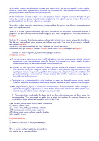 A) Jerônimo, esbravecido pelo insulto, cresceu para o adversário com um soco armado; o cabra, porém, 
deixou-se cair de costas, a perna direita levantada; e o soco passou por cima, varando o espaço, enquanto o 
português apanhava no ventre um pontapé desesperado. 
B) Os instrumentos calaram-se logo. Fez-se um profundo silêncio. Ninguém se mexeu do lugar em que 
estava. E, no meio da grande roda, iluminados amplamente pelo capitoso luar de abril, os dois homens, 
perfilados defronte um do outro, olhavam-se em desafio. 
Nesses dois trechos, o narrador transmite aspectos da realidade. Há, porém, uma diferença na maneira como 
esses aspectos são captados. 
No texto A, o autor captou determinados aspectos da realidade em seu dinamismo, transmitindo ao leitor a 
progressão dos fatos em seu desenvolvimento temporal. Essa forma de apresentar a realidade denomina-se 
narração. 
No texto B, os aspectos da realidade captados pelo narrador acontecem ao mesmo tempo, são simultâneos. 
Não há entre eles qualquer marca temporal que indique progressão. Essa forma de apresentar a realidade 
denomina-se descrição. 
A descrição capta a simultaneidade dos fatos e aspectos que compõe a realidade. 
Poderíamos dizer que a narração está para o cinema, assim como a descrição está para a fotografia. 
1 - Informe, nos trechos seguintes, o processo utilizado pelo narrador: 
narração ou descrição. 
a) O outro erguera-se logo e, mal se tinha equilibrado, já uma rasteira o tombava para a direita, enquanto 
da esquerda ele recebia uma tapona na orelha. Furioso, desferiu novo soco, mas o capoeira deu para 
trás um salto de gato e o português sentiu um pontapé nos queixos. 
b) Jerônimo era alto, espadaúdo, construção de touro, pescoço de Hércules, punho de quebrar um coco 
com um murro: era a força tranqüila, o pulso de chumbo. O outro, franzino, um palmo mais baixo que 
o português, pernas e braços secos, agilidade de maracajá: era a força nervosa; era o arrebatamento 
que tudo desbarata no sobressalto do primeiro instante. Um, sólido e resistente; o outro, ligeiro e 
destemido; mas ambos corajosos. 
c) Piedade berrava, reclamando polícia; tinha levado um troca-queixos do marido, porque insistia em tirá-lo 
da luta. As janelas do Miranda acumulavam-se de gente. Ouviam-se apitos, soprados com desespero. 
d) Mas, lá pelo meio do pagode, a baiana caíra na imprudência de derrear-se toda sobre o português e 
soprar-lhe um segredo, requebrando os olhos. Firmo, de um salto, aprumou-se então defronte dele, 
medindo-o de alto a baixo com um olhar provocador e atrevido. 
2 - Numa descrição, a ordenação dos fatos não é um fator determinante, por não haver entre eles 
progressividade. Você encontrará em cada item a seguir um conjunto de aspectos. Ordene-os na 
seqüência que julgar adequada e componha um texto descritivo. 
a) Os olhos do gato riscam no escuro, verdes, demoníacos. 
b) A ladeira faz uma curva. 
c) As casas, velhas, tortas, desalinhadas, dormem. 
d) Os passos ecoam, sinistros, secos, vagarosos. 
e) Nenhuma janela acesa, nenhuma luz pelas frinchas. 
f) Os lampiões silvam. 
Respostas / Gabarito: 
1- 
a) narração b) descrição c) descrição d) narração 
2- 
Deve se aceitar qualquer seqüência, destacando-se: 
a) o aspecto que se pretende enfatizar 
 