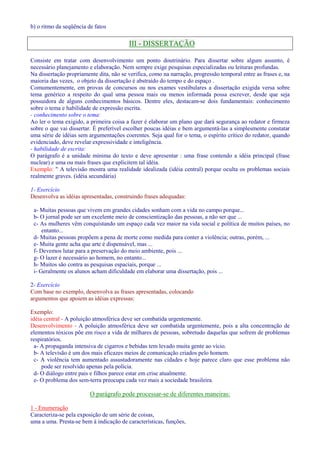 b) o ritmo da seqüência de fatos 
III - DISSERTAÇÃO 
Consiste em tratar com desenvolvimento um ponto doutrinário. Para dissertar sobre algum assunto, é 
necessário planejamento e elaboração. Nem sempre exige pesquisas especializadas ou leituras profundas. 
Na dissertação propriamente dita, não se verifica, como na narração, progressão temporal entre as frases e, na 
maioria das vezes, o objeto da dissertação é abstraído do tempo e do espaço . 
Comumentemente, em provas de concursos ou nos exames vestibulares a dissertação exigida versa sobre 
tema genérico a respeito do qual uma pessoa mais ou menos informada possa escrever, desde que seja 
possuidora de alguns conhecimentos básicos. Dentre eles, destacam-se dois fundamentais: conhecimento 
sobre o tema e habilidade de expressão escrita. 
- conhecimento sobre o tema: 
Ao ler o tema exigido, a primeira coisa a fazer é elaborar um plano que dará segurança ao redator e firmeza 
sobre o que vai dissertar. É preferível escolher poucas idéias e bem argumentá-las a simplesmente constatar 
uma série de idéias sem argumentações coerentes. Seja qual for o tema, o espírito crítico do redator, quando 
evidenciado, deve revelar expressividade e inteligência. 
- habilidade de escrita: 
O parágrafo é a unidade mínima do texto e deve apresentar : uma frase contendo a idéia principal (frase 
nuclear) e uma ou mais frases que explicitem tal idéia. 
Exemplo:  A televisão mostra uma realidade idealizada (idéia central) porque oculta os problemas sociais 
realmente graves. (idéia secundária) 
1- Exercício 
Desenvolva as idéias apresentadas, construindo frases adequadas: 
a- Muitas pessoas que vivem em grandes cidades sonham com a vida no campo porque... 
b- O jornal pode ser um excelente meio de conscientização das pessoas, a não ser que ... 
c- As mulheres vêm conquistando um espaço cada vez maior na vida social e política de muitos países, no 
entanto... 
d- Muitas pessoas propõem a pena de morte como medida para conter a violência; outras, porém, ... 
e- Muita gente acha que arte é dispensável, mas ... 
f- Devemos lutar para a preservação do meio ambiente, pois ... 
g- O lazer é necessário ao homem, no entanto... 
h- Muitos são contra as pesquisas espaciais, porque ... 
i- Geralmente os alunos acham dificuldade em elaborar uma dissertação, pois ... 
2- Exercício 
Com base no exemplo, desenvolva as frases apresentadas, colocando 
argumentos que apoiem as idéias expressas: 
Exemplo: 
idéia central - A poluição atmosférica deve ser combatida urgentemente. 
Desenvolvimento - A poluição atmosférica deve ser combatida urgentemente, pois a alta concentração de 
elementos tóxicos põe em risco a vida de milhares de pessoas, sobretudo daquelas que sofrem de problemas 
respiratórios. 
a- A propaganda intensiva de cigarros e bebidas tem levado muita gente ao vício. 
b- A televisão é um dos mais eficazes meios de comunicação criados pelo homem. 
c- A violência tem aumentado assustadoramente nas cidades e hoje parece claro que esse problema não 
pode ser resolvido apenas pela polícia. 
d- O diálogo entre pais e filhos parece estar em crise atualmente. 
e- O problema dos sem-terra preocupa cada vez mais a sociedade brasileira. 
O parágrafo pode processar-se de diferentes maneiras: 
1 - Enumeração 
Caracteriza-se pela exposição de um série de coisas, 
uma a uma. Presta-se bem à indicação de características, funções, 
 
