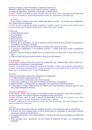 processos, situações, sempre oferecendo o complemente necessário à 
afirmação estabelecida na frase nuclear. Pode-se enumerar, seguindo-se 
os critérios de importância, preferência, classificação ou aleatoriamente. 
Exemplo : O adolescente moderno está se tornando obeso por várias causas: alimentação inadequada, falta 
de exercícios sistemáticos e demasiada permanência diante de computadores e aparelhos de tv. 
Exercícios 
No seu caderno , coloque a frase núcleo. Abaixo dela, apenas enumere os elementos que completarão a 
frase. Depois monte um parágrafo. 
Exemplo: Devido à expansão das igrejas evangélicas, é grande o número de emissoras que dedicam parte 
da sua programação à veiculação de programas religiosos de crenças variadas. 
Enumeração 
a- A Santa Missa em seu lar 
b- Terço Bizantino 
c- Despertar da Fé 
d- Palavra de Vida 
e- Igreja da Graça no Lar 
1- Inúmeras são as dificuldades com que se defronta o governo brasileiro diante de tantos desmatamentos, 
desequilíbrios sociológicos e poluição. 
2- Existem várias razões que levam um homem a enveredar pelos caminhos do crime. 
3- A gravidez na adolescência é um problema seríssimo , porque pode trazer muitas conseqüências 
indesejáveis. 
4- O lazer é uma necessidade do cidadão para a sua sobrevivência no mundo atual e vários são os tipos de 
lazer . 
5- O Novo Código Nacional de trânsito divide as faltas em várias categorias. 
2 - Comparação 
A frase nuclear pode-se desenvolver através da comparação, que confronta idéias, fatos, fenômenos e 
apresenta-lhes as semelhanças ou dessemelhanças. 
Exemplo: A juventude é uma infatigável aspiração de felicidade; a velhice, pelo contrário, é dominada por 
um vago e persistente sentimento de dor, porque já estamos nos convencendo de que a felicidade é uma 
ilusão, que só o sofrimento é real.  (Arthur Schopenhauer) 
Exercícios 
A partir das frases abaixo, desenvolver parágrafos com comparações. 
1- A tensão do futebol é igual à tensão da vida. 
2- Uma coisa é escrever como poeta, outra como historiador. 
3- Assim como as palavras, as expressões fisionômicas também têm a sua linguagem. 
4- Indubitavelmente, o vestibular pode ser comparado a uma angustiante corrida de obstáculos. 
5- Comparando-se o antigo Código Nacional de Trânsito com o atual, percebe-se claramente que a lei exige 
mais responsabilidade do motorista. 
3 - Causa e conseqüência 
A frase nuclear , muitas vezes, encontra no seu desenvolvimento um segmento causal (fato motivador) e , 
em outras situações, um segmento indicando conseqüências (fatos decorrentes) 
Exemplo: O homem , dia a dia, perde a dimensão de humanidade que abriga em si, porque os seus olhos 
teimam apenas em ver as coisas imediatistas e lucrativas que o rodeiam. 
O espírito competitivo foi excessivamente exercido entre nós, de modo que hoje somos obrigados a viver 
numa sociedade fria e inamistosa. 
Exercícios 
Para cada assunto apresentado, redija um parágrafo dissertativo com relações de causa ou conseqüência. 
1- O homem atua com vantagem sobre os outros animais pela sua capacidade de transformar elementos 
naturais em instrumentos de dominação. 
2- A tecnologia desenvolveu meios que possibilitam a comunicação entre pessoas separadas por milhares de 
quilômetros. 
3- Todo município conta , geralmente, com um sistema de tratamento da água a ser consumida pela 
população. 
 