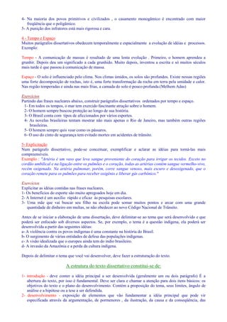 4- Na maioria dos povos primitivos e civilizados , o casamento monogâmico é encontrado com maior 
freqüência que o poligâmico. 
5- A punição dos infratores está mais rigorosa e cara. 
4 - Tempo e Espaço 
Muitos parágrafos dissertativos obedecem temporalmente e espacialmente a evolução de idéias e processos. 
Exemplo: 
Tempo - A comunicação de massas é resultado de uma lenta evolução . Primeiro, o homem aprendeu a 
grunhir. Depois deu um significado a cada grunhido. Muito depois, inventou a escrita e só muitos séculos 
mais tarde é que passou à comunicação de massa. 
Espaço - O solo é influenciado pelo clima. Nos climas úmidos, os solos são profundos. Existe nessas regiões 
uma forte decomposição de rochas, isto é, uma forte transformação da rocha em terra pela umidade e calor. 
Nas região temperadas e ainda nas mais frias, a camada do solo é pouco profunda.(Melhem Adas) 
Exercícios 
Partindo das frases nucleares abaixo, construir parágrafos dissertativos ordenados por tempo e espaço. 
1- Em todos os tempos, o mar tem exercido fascinante atração sobre o homem. 
2- O homem sempre buscou proteção ao longo de sua história. 
3- O Brasil conta com tipos de aficcionados por vários esportes. 
4- As novelas brasileiras tentam mostrar não mais apenas o Rio de Janeiro, mas também outras regiões 
brasileiras. 
5- O homem sempre quis voar como os pássaros. 
6- O uso do cinto de segurança tem evitado mortes em acidentes de trânsito. 
5- Explicitação 
Num parágrafo dissertativo, pode-se conceituar, exemplificar e aclarar as idéias para torná-las mais 
compreensíveis. 
Exemplo : Artéria é um vaso que leva sangue proveniente do coração para irrigar os tecidos. Exceto no 
cordão umbilical e na ligação entre os pulmões e o coração, todas as artérias contém sangue vermelho-vivo, 
recém oxigenado. Na artéria pulmonar, porém, corre sangue venoso, mais escuro e desoxigenado, que o 
coração remete para os pulmões para receber oxigênio e liberar gás carbônico. 
Exercícios 
Explicitar as idéias contidas nas frases nucleares. 
1- Os benefícios do esporte são muito apregoados hoje em dia. 
2- A Internet é um auxílio rápido e eficaz às pesquisas escolares. 
3- Uma mãe que vai buscar seu filho na escola pode somar muitos pontos e arcar com uma grande 
quantidade de dinheiro em multas, se não obedecer ao novo Código Nacional de Trânsito. 
Antes de se iniciar a elaboração de uma dissertação, deve delimitar-se ao tema que será desenvolvido e que 
poderá ser enfocado sob diversos aspectos. Se, por exemplo, o tema é a questão indígena, ela poderá ser 
desenvolvida a partir das seguintes idéias: 
a- A violência contra os povos indígenas é uma constante na história do Brasil. 
b- O surgimento de várias entidades de defesa das populações indígenas. 
c- A visão idealizada que o europeu ainda tem do índio brasileiro. 
d- A invasão da Amazônia e a perda da cultura indígena. 
Depois de delimitar o tema que você vai desenvolver, deve fazer a estruturação do texto. 
A estrutura do texto dissertativo constitui-se de: 
1- introdução - deve conter a idéia principal a ser desenvolvida (geralmente um ou dois parágrafo) É a 
abertura do texto, por isso é fundamental. Deve ser clara e chamar a atenção para dois itens básicos: os 
objetivos do texto e o plano do desenvolvimento. Contém a proposição do tema, seus limites, ângulo de 
análise e a hipótese ou a tese a ser defendida. 
2- desenvolvimento - exposição de elementos que vão fundamentar a idéia principal que pode vir 
especificada através da argumentação, de pormenores , da ilustração, da causa e da conseqüência, das 
 