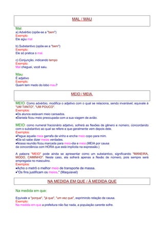MAL / MAU 
Mal: 
a) Advérbio (opõe-se a bem) 
Exemplo: 
Ele agiu mal 
b) Substantivo (opõe-se a bem) 
Exemplo: 
Ele só pratica o mal. 
c) Conjunção, indicando tempo 
Exemplo: 
Mal cheguei, você saiu. 
Mau: 
É adjetivo 
Exemplo: 
Quem tem medo do lobo mau? 
MEIO / MEIA. 
MEIO: Como advérbio, modifica o adjetivo com o qual se relaciona, sendo invariável; equivale à 
UM TANTO, UM POUCO. 
Exemplos: 
·Os alunos estavam meio cansados. 
·Daniela ficou meio preocupada com a sua viagem de avião. 
MEIO: como numeral fracionário adjetivo, sofrerá as flexões de gênero e número, concordando 
com o substantivo ao qual se refere e que geralmente vem depois dele. 
Exemplos: 
·Pegue aquela meia garrafa de vinho e encha meio copo para mim. 
·Ela só sabe dizer meias verdades. 
·Nossa reunião ficou marcada para meio-dia e meia (MEIA por causa 
da concordância com HORA que está implícita na expressão.) 
A palavra MEIO pode ainda se apresentar como um substantivo, significando MANEIRA, 
MODO, CAMINHO. Neste caso, ela sofrerá apenas a flexão de número, pois sempre será 
empregada no masculino. 
Exemplos: 
·Acho o metrô o melhor meio de transporte de massa. 
·Os fins justificam os meios. (Maquiavel) 
NA MEDIDA EM QUE / À MEDIDA QUE 
Na medida em que: 
Equivale a porque, já que, um vez que, exprimindo relação de causa. 
Exemplo: 
Na medida em que a prefeitura não faz nada, a população carente sofre. 
 