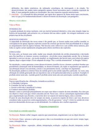 definições, dos dados estatísticos, da ordenação cronológica, da interrogação e da citação. No 
desenvolvimento são usados tantos parágrafos quantos forem necessários para a completa exposição da 
idéia. E esses parágrafos podem ser estruturados das cinco maneiras expostas anteriormente. 
3- conclusão - é a retomada da idéia principal, que agora deve aparecer de forma muito mais convincente, 
uma vez que já foi fundamentada durante o desenvolvimento da dissertação. (um parágrafo) . 
Observe o texto abaixo: 
Vida ou Morte 
INTRODUÇÃO 
A grande produção de armas nucleares, com seu incrível potencial destrutivo, criou uma situação ímpar na 
história da humanidade: pela primeira vez, os homens têm nas mãos o poder de extinguir totalmente a sua 
própria raça da face do planeta. 
DESENVOLVIMENTO 
A capacidade de destruição das novas armas é tão grande que, se fossem usadas num conflito mundial, as 
conseqüências de apenas algumas explosões seriam tão extensas que haveria forte possibilidade de se chegar 
ao aniquilamento total da espécie humana. Não haveria como sobreviver a um conflito dessa natureza, pois 
todas as regiões seriam rapidamente atingidas pelos efeitos mortíferos das explosões. 
CONCLUSÃO 
Só resta, pois, ao homem uma saída: mudar essa situação desistindo da corrida armamentista e desviando 
para fins pacíficos os imensos recursos econômicos envolvidos nessa empreitada suicida. Ou os homens 
aprendem a conviver em paz , em escala mundial, ou simplesmente não haverá mais convivência de espécie 
alguma, daqui a algum tempo. (Texto adaptado do artigo Paz e corrida armamentista in Douglas Tufano) 
Na introdução, o autor apresenta o tema (desenvolvimento científico levou o homem a produzir bombas que 
possibilitam a destruição total da humanidade), no desenvolvimento, ele expõe os argumentos que apoiam a 
sua afirmação inicial e na conclusão, conclui o seu pensamento inicial , com base nos argumentos. 
Na dissertação, podem-se construir frases de sentido geral ou de sentido específico, particular. Às vezes, uma 
afirmação de sentido geral pode não ser inaceitável, mas se for particularizada torna-se aceitável. Exemplo: É 
proibido entrar nesta sala . (sentido geral) É proibido entrar nesta sala sem autorização. (sentido específico) 
Exercícios 
Faça as especificações das afirmações, tornando-as aceitáveis. 
a- A liberdade é perigosa. 
b- Caminhar faz mal ao coração. 
c- Assistir a televisão é prejudicial à criança. 
d- Conduzir motocicleta é proibido. 
Quando o autor se preocupa principalmente em expor suas idéias a respeito do tema abordado, fica claro que 
seu objetivo é fazer com que o leitor concorde com ele. Nesse caso , tem-se a dissertação argumentativa Para 
que a argumentação seja eficiente, o raciocínio deve ser exposto de maneira lógica, clara e coerente. 
O autor de uma dissertação deve ter sempre em mente, as possíveis reações do leitor e por isso, devem-se 
considerar todas as possíveis contra-argumentações, a fim de que possa  cercar o leitor no sentido de evitar 
possíveis desmentidos da tese que se está defendendo. As evidências são o melhor argumento. 
Esquema comparativo 
Com relação ao conteúdo específico: 
Na Descrição: Retrato verbal: imagem: aspectos que caracterizam, singularizam o ser ou objeto descrito 
Na Narração: Fatos - pessoas e ações que geram o fato e as circunstâncias em que este ocorre: tempo, lugar, 
causa, conseqüência, etc. 
Na Dissertação: Idéias - exposição , debate, interpretação, avaliação - explicar, discutir, interpretar, avaliar 
idéias. 
 