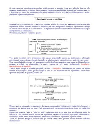 O ideal, para que sua dissertação explore suficientemente o assunto, é que você obtenha duas ou três 
respostas para a questão formulada. Essas respostas chamam-se possibilidade, é pensar que o mundo pode vir 
a destruir-se por causa dos inúmeros conflitos internacionais que têm ocorrido nos últimos tempos. Assim, 
já teríamos o primeiro argumento: 
1. Tem havido inúmeros conflitos 
internacionais. 
Pensando um pouco mais sobre o porquê de estarmos à beira da destruição, podem ocorrer-nos mais dois 
argumentos: o meio ambiente encontra-se ameaçado por sério desequilíbrio ecológico, e permanece o perigo 
de uma catástrofe nuclear. Viu como é fácil? Os argumentos selecionados são exaustivamente noticiados por 
qualquer meio de comunicação. 
Dessa maneira, obtemos o seguinte quadro: 
TEMA: O mundo moderno caminha atualmente para 
sua própria destruição. 
Por 1. Tem havido inúmeros conflitos 
internacionais. 
2. O meio ambiente encontra-se ameaçado 
por sério desequilíbrio ecológico. 
Quê? 3. Permanece o perigo de uma catástrofe 
nuclear. 
Você pode encontrar outros argumentos além desses apresentados acima que justifiquem a afirmação 
proposta pelo tema. A única exigência é que eles se relacionem com o assunto sobre o qual está escrevendo. 
Uma vez estabelecido o tema e três argumentos, você já dispõe do necessário para, agora, na folha definitiva, 
começar a redigir sua dissertação. Ela deverá constar de três partes fundamentais: introdução, 
desenvolvimento e conclusão. 
Vamos, agora, redigir o primeiro parágrafo, ou seja, a introdução, baseando-nos no quadro da página 
anterior. Para compô-la, basta que você copie o tema e a ele acrescente os três argumentos, assim como 
aparecem no quadro. Veja como poderia ser: 
Tema 
O mundo moderno caminha atualmente para 
sua própria destruição. 
Argumento 1 
Pois tem havido inúmeros conflitos internacionais, o meio 
ambiente encontra-se 
Argumento 2 
Ameaçado por sério desequilíbrio ecológico e, além 
dos mais 
Argumento 3 
Permanece o perigo de uma catástrofe nuclear. 
Observe que, na introdução, os argumentos são apenas mencionados. Neste primeiro parágrafo informamos o 
assunto de que a dissertação vai tratar. Cada argumento será convenientemente desenvolvido nos parágrafos 
seguintes. 
Repare nas palavras pois e além do mais, colocadas neste texto para ligar as diferentes partes da 
introdução. São elas que reúnem o tema aos argumentos. Depois de terminado o parágrafo da introdução, 
você deverá passar para o desenvolvimento, explicando cada um dos argumentos expostos acima. 
Assim, no próximo parágrafo, escreva tudo que souber sobre o fato que tem havido inúmeros conflitos 
internacionais. 
 