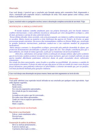 Observação: 
Caso você deseje, é possível que a conclusão seja formada apenas pelo comentário final, dispensando o 
início, constituído pela expressão inicial e reafirmação do tema. Eles atuam apenas como reforço, como 
ênfase ao problema abordado. 
Agora, reunindo todos os parágrafos escritos, temos a dissertação completa acrescida de um título. Veja: 
DESTRUIÇÃO: A AMEAÇA CONSTANTE 
O mundo moderno caminha atualmente para sua própria destruição, pois tem havido inúmeros 
conflitos internacionais, o meio ambiente encontra-se ameaçado por sério desequilíbrio ecológico e, além 
do mais, permanece o perigo de uma catástrofe nuclear. 
Nessas últimas décadas, temos assistido, com certa preocupação, aos inúmeros conflitos internacionais que 
se sucedem. Muitos trazem na memória a triste lembrança das guerras do Vietnã e da Coréia, as quais 
provocaram grande extermínio. Em nossos dias testemunhamos conflitos no Oriente Médio que, envolvendo 
as grandes potências internacionais, poderiam conduzir-nos a um confronto mundial de proporções 
incalculáveis. 
Outra ameaça constante é o desequilíbrio ecológico, provocado pela ambição desmedida de alguns, que 
promovem desmatamentos desordenados e poluem as águas dos rios. Tais atitudes contribuem para que o 
meio ambiente, em virtude de tantas agressões, acabe por se transformar em um local inabitável. 
Além disso, enfrentamos sério perigo relativo à utilização de energia atômica. Quer pelos acidentes 
que já ocorreram e podem acontecer novamente nas usinas nucleares, quer por eventual confronto em uma 
guerra mundial, dificilmente poderíamos sobreviver diante do poder avassalador desses sofisticados 
armamentos. 
Em virtude dos fatos mencionados, somos levados a acreditar na possibilidade de estarmos a caminho do 
nosso próprio extermínio. É desejo de todos nós que algo possa ser feito no sentido de conter essas diversas 
forças destrutivas, para podermos sobreviver às adversidades e construir um mundo que, por ser pacífico, 
será mais facilmente habitado pelas gerações vindouras. 
Caso você deseje uma dissertação um pouco menor, basta usar dois argumentos ao invés de três. 
Observação: 
Você pode substituir essa expressão inicial utilizada na sua conclusão por qualquer outra equivalente. Aqui 
estão algumas sugestões. 
Dessa forma... 
Sendo assim... 
Em vista dos argumentos apresentados... 
Em virtude do que foi mencionado... 
Assim... 
Levando-se em conta o que foi conversado... 
Por todas essas idéias apresentadas... 
Tendo em vista os aspectos apresentados... 
Por tudo isso... 
Dado o exposto... 
Sugestões para iniciar sua dissertação. 
Para iniciar a sua dissertação 
Fala-se muito atualmente sobre... 
Provável que... 
Acredita-se que... 
Enumeração da análise do problema 
Deve-se analisar primeiramente... 
É preciso analisar que... 
A primeira observação se refere ... 
 